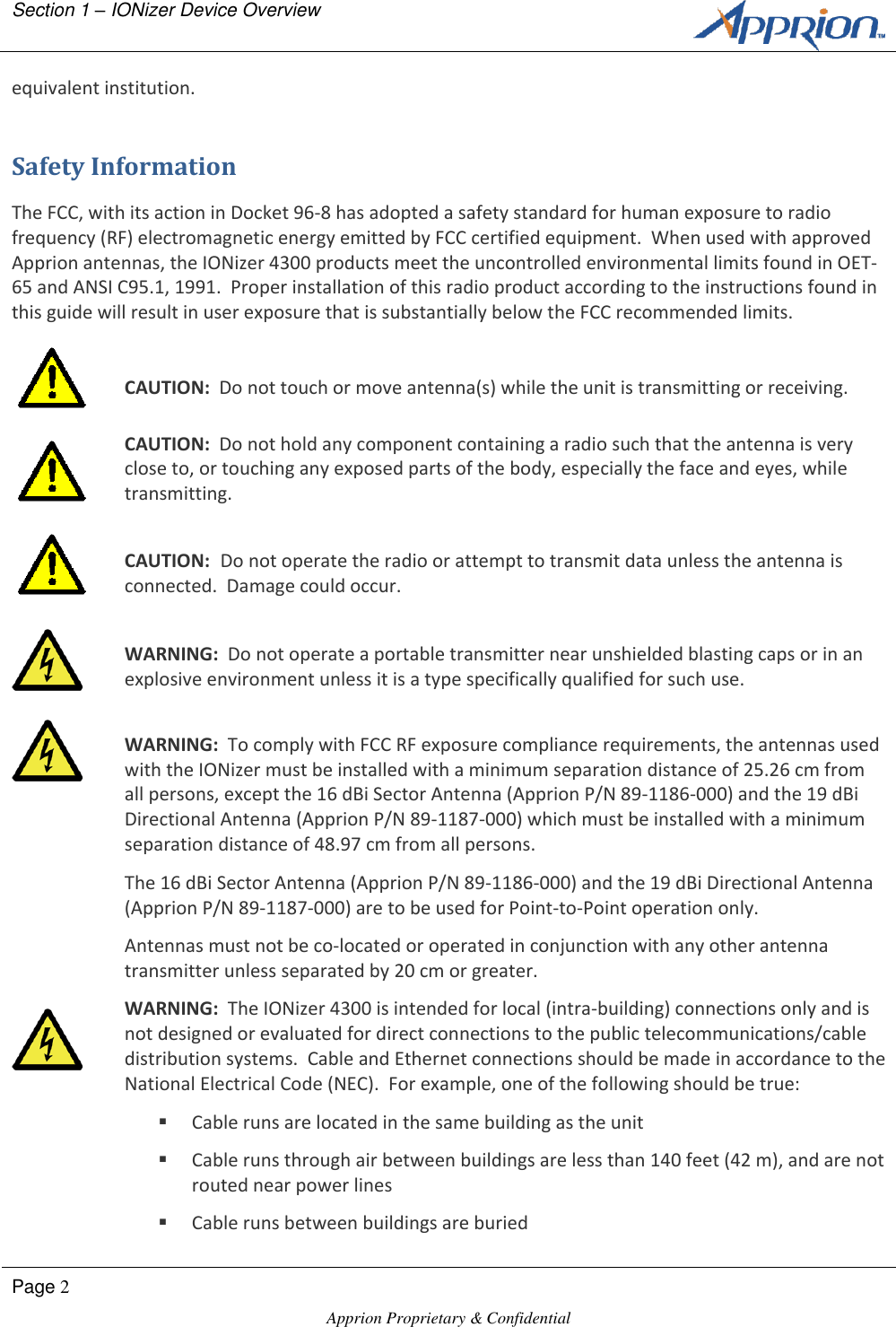 Section 1 &ndash; IONizer Device Overview        Page 2  Apprion Proprietary &amp; Confidential   equivalent institution. Safety Information The FCC, with its action in Docket 96-8 has adopted a safety standard for human exposure to radio frequency (RF) electromagnetic energy emitted by FCC certified equipment.  When used with approved Apprion antennas, the IONizer 4300 products meet the uncontrolled environmental limits found in OET-65 and ANSI C95.1, 1991.  Proper installation of this radio product according to the instructions found in this guide will result in user exposure that is substantially below the FCC recommended limits.   CAUTION:  Do not touch or move antenna(s) while the unit is transmitting or receiving.  CAUTION:  Do not hold any component containing a radio such that the antenna is very close to, or touching any exposed parts of the body, especially the face and eyes, while transmitting.   CAUTION:  Do not operate the radio or attempt to transmit data unless the antenna is connected.  Damage could occur.   WARNING:  Do not operate a portable transmitter near unshielded blasting caps or in an explosive environment unless it is a type specifically qualified for such use.   WARNING:  To comply with FCC RF exposure compliance requirements, the antennas used with the IONizer must be installed with a minimum separation distance of 25.26 cm from all persons, except the 16 dBi Sector Antenna (Apprion P/N 89-1186-000) and the 19 dBi Directional Antenna (Apprion P/N 89-1187-000) which must be installed with a minimum separation distance of 48.97 cm from all persons. The 16 dBi Sector Antenna (Apprion P/N 89-1186-000) and the 19 dBi Directional Antenna (Apprion P/N 89-1187-000) are to be used for Point-to-Point operation only. Antennas must not be co-located or operated in conjunction with any other antenna transmitter unless separated by 20 cm or greater.  WARNING:  The IONizer 4300 is intended for local (intra-building) connections only and is not designed or evaluated for direct connections to the public telecommunications/cable distribution systems.  Cable and Ethernet connections should be made in accordance to the National Electrical Code (NEC).  For example, one of the following should be true:  Cable runs are located in the same building as the unit  Cable runs through air between buildings are less than 140 feet (42 m), and are not routed near power lines  Cable runs between buildings are buried 