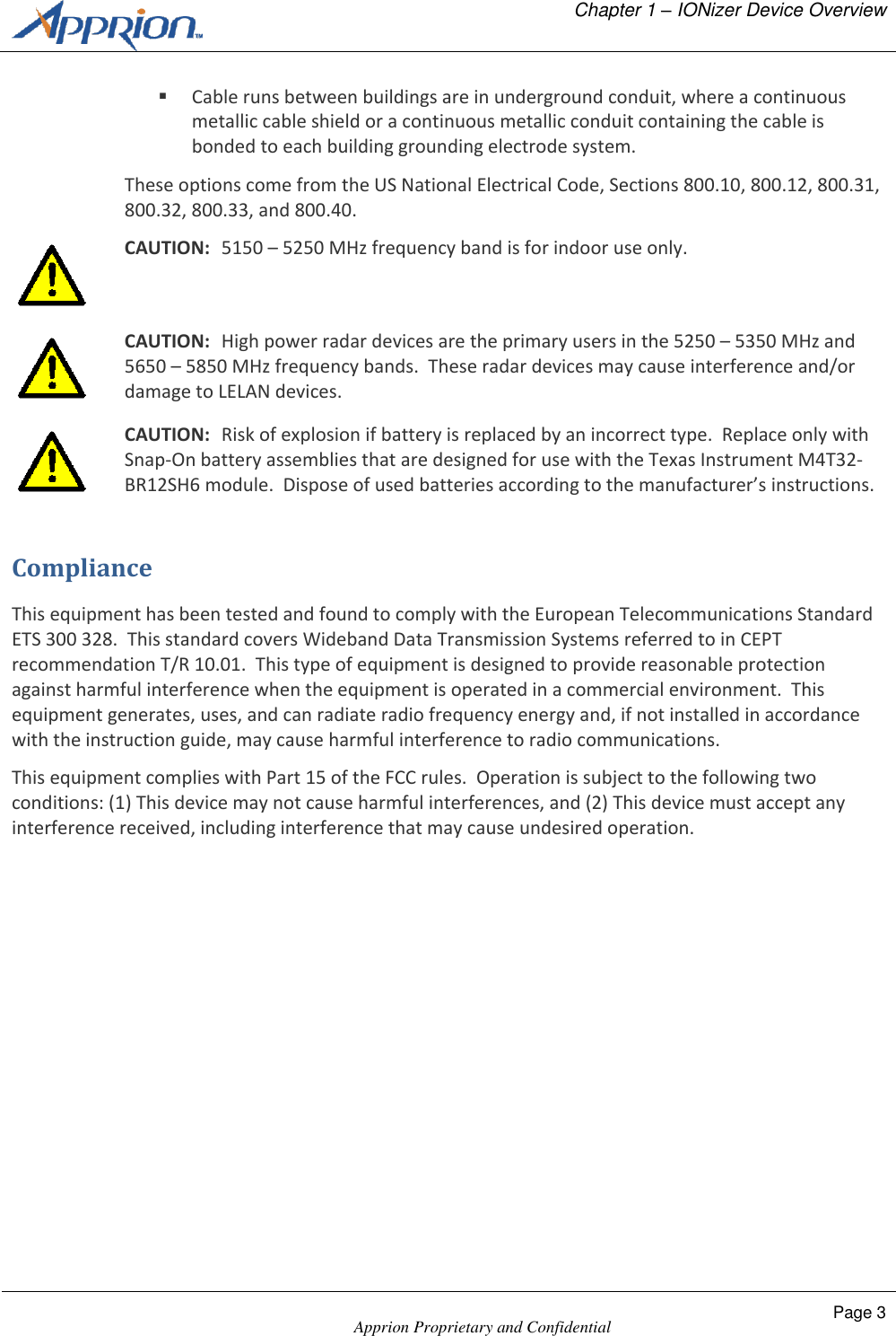  Chapter 1 &ndash; IONizer Device Overview    Apprion Proprietary and Confidential Page 3   Cable runs between buildings are in underground conduit, where a continuous metallic cable shield or a continuous metallic conduit containing the cable is bonded to each building grounding electrode system. These options come from the US National Electrical Code, Sections 800.10, 800.12, 800.31, 800.32, 800.33, and 800.40.  CAUTION:  5150 &ndash; 5250 MHz frequency band is for indoor use only.  CAUTION:  High power radar devices are the primary users in the 5250 &ndash; 5350 MHz and 5650 &ndash; 5850 MHz frequency bands.  These radar devices may cause interference and/or damage to LELAN devices.  CAUTION:  Risk of explosion if battery is replaced by an incorrect type.  Replace only with Snap-On battery assemblies that are designed for use with the Texas Instrument M4T32-BR12SH6 module.  Dispose of used batteries according to the manufacturer&rsquo;s instructions. Compliance This equipment has been tested and found to comply with the European Telecommunications Standard ETS 300 328.  This standard covers Wideband Data Transmission Systems referred to in CEPT recommendation T/R 10.01.  This type of equipment is designed to provide reasonable protection against harmful interference when the equipment is operated in a commercial environment.  This equipment generates, uses, and can radiate radio frequency energy and, if not installed in accordance with the instruction guide, may cause harmful interference to radio communications. This equipment complies with Part 15 of the FCC rules.  Operation is subject to the following two conditions: (1) This device may not cause harmful interferences, and (2) This device must accept any interference received, including interference that may cause undesired operation. 
