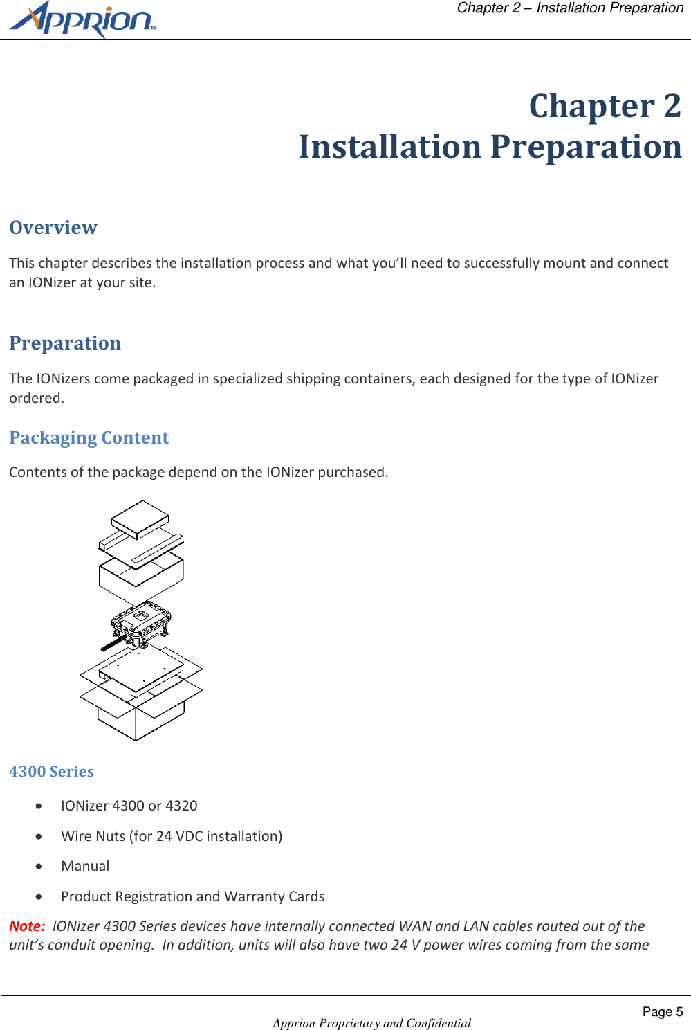   Chapter 2 &ndash; Installation Preparation    Apprion Proprietary and Confidential Page 5  Chapter 2 Installation Preparation Overview This chapter describes the installation process and what you&rsquo;ll need to successfully mount and connect an IONizer at your site. Preparation The IONizers come packaged in specialized shipping containers, each designed for the type of IONizer ordered. Packaging Content Contents of the package depend on the IONizer purchased.  4300 Series  IONizer 4300 or 4320  Wire Nuts (for 24 VDC installation)  Manual  Product Registration and Warranty Cards Note:  IONizer 4300 Series devices have internally connected WAN and LAN cables routed out of the unit&rsquo;s conduit opening.  In addition, units will also have two 24 V power wires coming from the same 