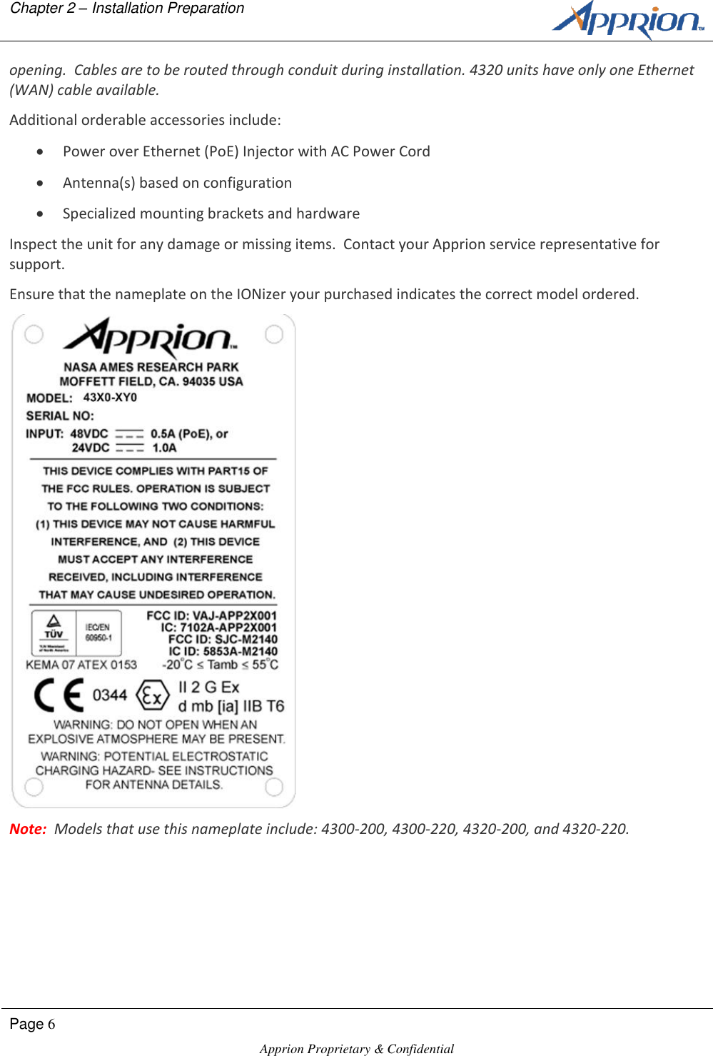 Chapter 2 &ndash; Installation Preparation        Page 6  Apprion Proprietary &amp; Confidential   opening.  Cables are to be routed through conduit during installation. 4320 units have only one Ethernet (WAN) cable available.  Additional orderable accessories include:  Power over Ethernet (PoE) Injector with AC Power Cord   Antenna(s) based on configuration  Specialized mounting brackets and hardware Inspect the unit for any damage or missing items.  Contact your Apprion service representative for support. Ensure that the nameplate on the IONizer your purchased indicates the correct model ordered.  Note:  Models that use this nameplate include: 4300-200, 4300-220, 4320-200, and 4320-220.
