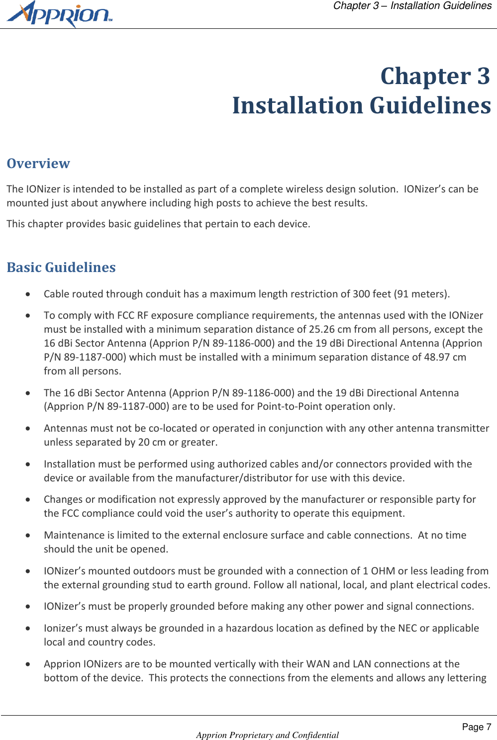   Chapter 3 &ndash; Installation Guidelines    Apprion Proprietary and Confidential Page 7  Chapter 3 Installation Guidelines Overview The IONizer is intended to be installed as part of a complete wireless design solution.  IONizer&rsquo;s can be mounted just about anywhere including high posts to achieve the best results. This chapter provides basic guidelines that pertain to each device. Basic Guidelines  Cable routed through conduit has a maximum length restriction of 300 feet (91 meters).  To comply with FCC RF exposure compliance requirements, the antennas used with the IONizer must be installed with a minimum separation distance of 25.26 cm from all persons, except the 16 dBi Sector Antenna (Apprion P/N 89-1186-000) and the 19 dBi Directional Antenna (Apprion P/N 89-1187-000) which must be installed with a minimum separation distance of 48.97 cm from all persons.  The 16 dBi Sector Antenna (Apprion P/N 89-1186-000) and the 19 dBi Directional Antenna (Apprion P/N 89-1187-000) are to be used for Point-to-Point operation only.  Antennas must not be co-located or operated in conjunction with any other antenna transmitter unless separated by 20 cm or greater.  Installation must be performed using authorized cables and/or connectors provided with the device or available from the manufacturer/distributor for use with this device.  Changes or modification not expressly approved by the manufacturer or responsible party for the FCC compliance could void the user&rsquo;s authority to operate this equipment.  Maintenance is limited to the external enclosure surface and cable connections.  At no time should the unit be opened.  IONizer&rsquo;s mounted outdoors must be grounded with a connection of 1 OHM or less leading from the external grounding stud to earth ground. Follow all national, local, and plant electrical codes.  IONizer&rsquo;s must be properly grounded before making any other power and signal connections.  Ionizer&rsquo;s must always be grounded in a hazardous location as defined by the NEC or applicable local and country codes.  Apprion IONizers are to be mounted vertically with their WAN and LAN connections at the bottom of the device.  This protects the connections from the elements and allows any lettering 