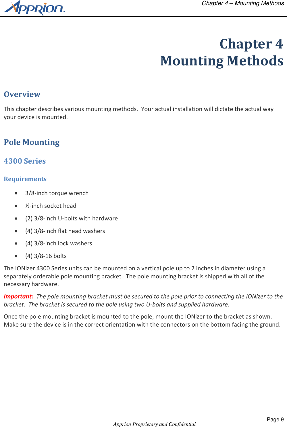   Chapter 4 &ndash; Mounting Methods    Apprion Proprietary and Confidential Page 9  Chapter 4 Mounting Methods Overview This chapter describes various mounting methods.  Your actual installation will dictate the actual way your device is mounted. Pole Mounting 4300 Series Requirements  3/8-inch torque wrench  &frac12;-inch socket head  (2) 3/8-inch U-bolts with hardware  (4) 3/8-inch flat head washers  (4) 3/8-inch lock washers  (4) 3/8-16 bolts The IONizer 4300 Series units can be mounted on a vertical pole up to 2 inches in diameter using a separately orderable pole mounting bracket.  The pole mounting bracket is shipped with all of the necessary hardware.  Important:  The pole mounting bracket must be secured to the pole prior to connecting the IONizer to the bracket.  The bracket is secured to the pole using two U-bolts and supplied hardware. Once the pole mounting bracket is mounted to the pole, mount the IONizer to the bracket as shown.  Make sure the device is in the correct orientation with the connectors on the bottom facing the ground. 