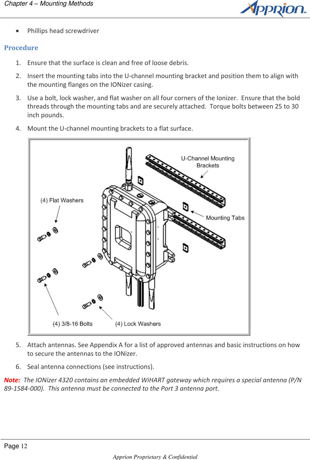 Chapter 4 &ndash; Mounting Methods        Page 12  Apprion Proprietary &amp; Confidential    Phillips head screwdriver Procedure 1. Ensure that the surface is clean and free of loose debris. 2. Insert the mounting tabs into the U-channel mounting bracket and position them to align with the mounting flanges on the IONizer casing. 3. Use a bolt, lock washer, and flat washer on all four corners of the Ionizer.  Ensure that the bold threads through the mounting tabs and are securely attached.  Torque bolts between 25 to 30 inch pounds. 4. Mount the U-channel mounting brackets to a flat surface.  5. Attach antennas. See Appendix A for a list of approved antennas and basic instructions on how to secure the antennas to the IONizer. 6. Seal antenna connections (see instructions). Note:  The IONizer 4320 contains an embedded WiHART gateway which requires a special antenna (P/N 89-1584-000).  This antenna must be connected to the Port 3 antenna port. 