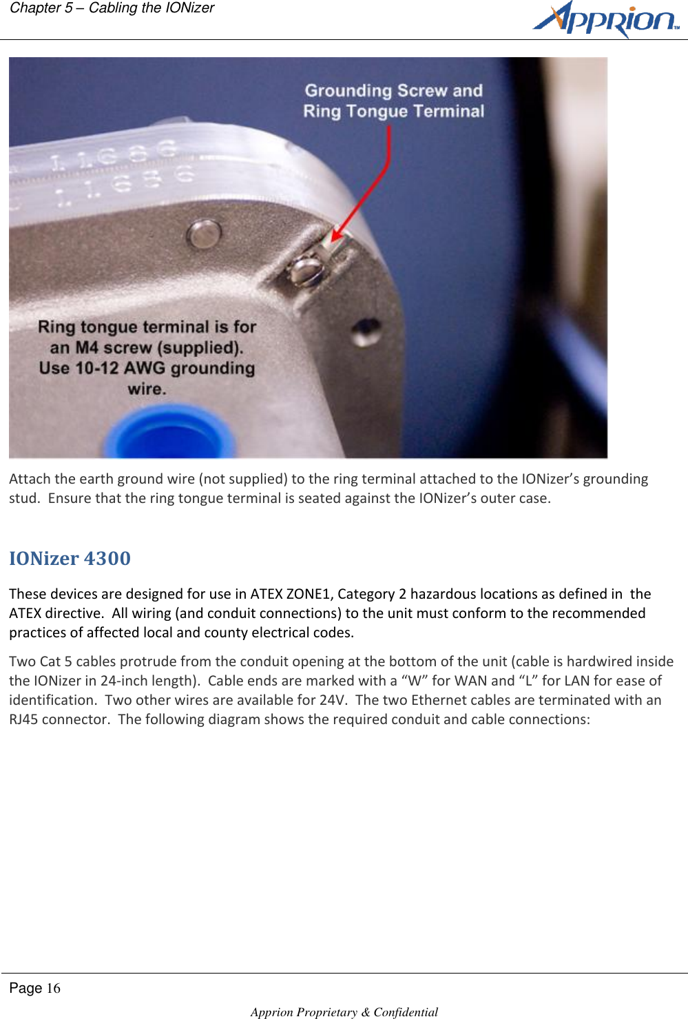 Chapter 5 &ndash; Cabling the IONizer        Page 16  Apprion Proprietary &amp; Confidential    Attach the earth ground wire (not supplied) to the ring terminal attached to the IONizer&rsquo;s grounding stud.  Ensure that the ring tongue terminal is seated against the IONizer&rsquo;s outer case. IONizer 4300 These devices are designed for use in ATEX ZONE1, Category 2 hazardous locations as defined in  the ATEX directive.  All wiring (and conduit connections) to the unit must conform to the recommended practices of affected local and county electrical codes. Two Cat 5 cables protrude from the conduit opening at the bottom of the unit (cable is hardwired inside the IONizer in 24-inch length).  Cable ends are marked with a &ldquo;W&rdquo; for WAN and &ldquo;L&rdquo; for LAN for ease of identification.  Two other wires are available for 24V.  The two Ethernet cables are terminated with an RJ45 connector.  The following diagram shows the required conduit and cable connections: 