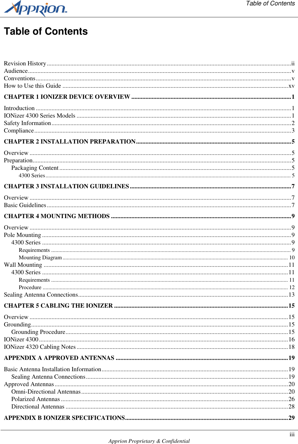   Table of Contents    Apprion Proprietary &amp; Confidential iii  Table of Contents  Revision History ............................................................................................................................................................ ii Audience ........................................................................................................................................................................ v Conventions ................................................................................................................................................................... v How to Use this Guide ................................................................................................................................................ xv CHAPTER 1 IONIZER DEVICE OVERVIEW ...................................................................................................... 1 Introduction ................................................................................................................................................................... 1 IONizer 4300 Series Models ......................................................................................................................................... 1 Safety Information ......................................................................................................................................................... 2 Compliance .................................................................................................................................................................... 3 CHAPTER 2 INSTALLATION PREPARATION ................................................................................................... 5 Overview ....................................................................................................................................................................... 5 Preparation ..................................................................................................................................................................... 5 Packaging Content .................................................................................................................................................... 5 4300 Series ............................................................................................................................................................................. 5 CHAPTER 3 INSTALLATION GUIDELINES ....................................................................................................... 7 Overview ....................................................................................................................................................................... 7 Basic Guidelines ............................................................................................................................................................ 7 CHAPTER 4 MOUNTING METHODS ................................................................................................................... 9 Overview ....................................................................................................................................................................... 9 Pole Mounting ............................................................................................................................................................... 9 4300 Series ............................................................................................................................................................... 9 Requirements ......................................................................................................................................................................... 9 Mounting Diagram ............................................................................................................................................................... 10 Wall Mounting ............................................................................................................................................................ 11 4300 Series ............................................................................................................................................................. 11 Requirements ....................................................................................................................................................................... 11 Procedure ............................................................................................................................................................................. 12 Sealing Antenna Connections ...................................................................................................................................... 13 CHAPTER 5 CABLING THE IONIZER ............................................................................................................... 15 Overview ..................................................................................................................................................................... 15 Grounding .................................................................................................................................................................... 15 Grounding Procedure .............................................................................................................................................. 15 IONizer 4300 ............................................................................................................................................................... 16 IONizer 4320 Cabling Notes ....................................................................................................................................... 18 APPENDIX A APPROVED ANTENNAS .............................................................................................................. 19 Basic Antenna Installation Information ....................................................................................................................... 19 Sealing Antenna Connections ................................................................................................................................. 19 Approved Antennas ..................................................................................................................................................... 20 Omni-Directional Antennas .................................................................................................................................... 20 Polarized Antennas ................................................................................................................................................. 26 Directional Antennas .............................................................................................................................................. 28 APPENDIX B IONIZER SPECIFICATIONS ........................................................................................................ 29 