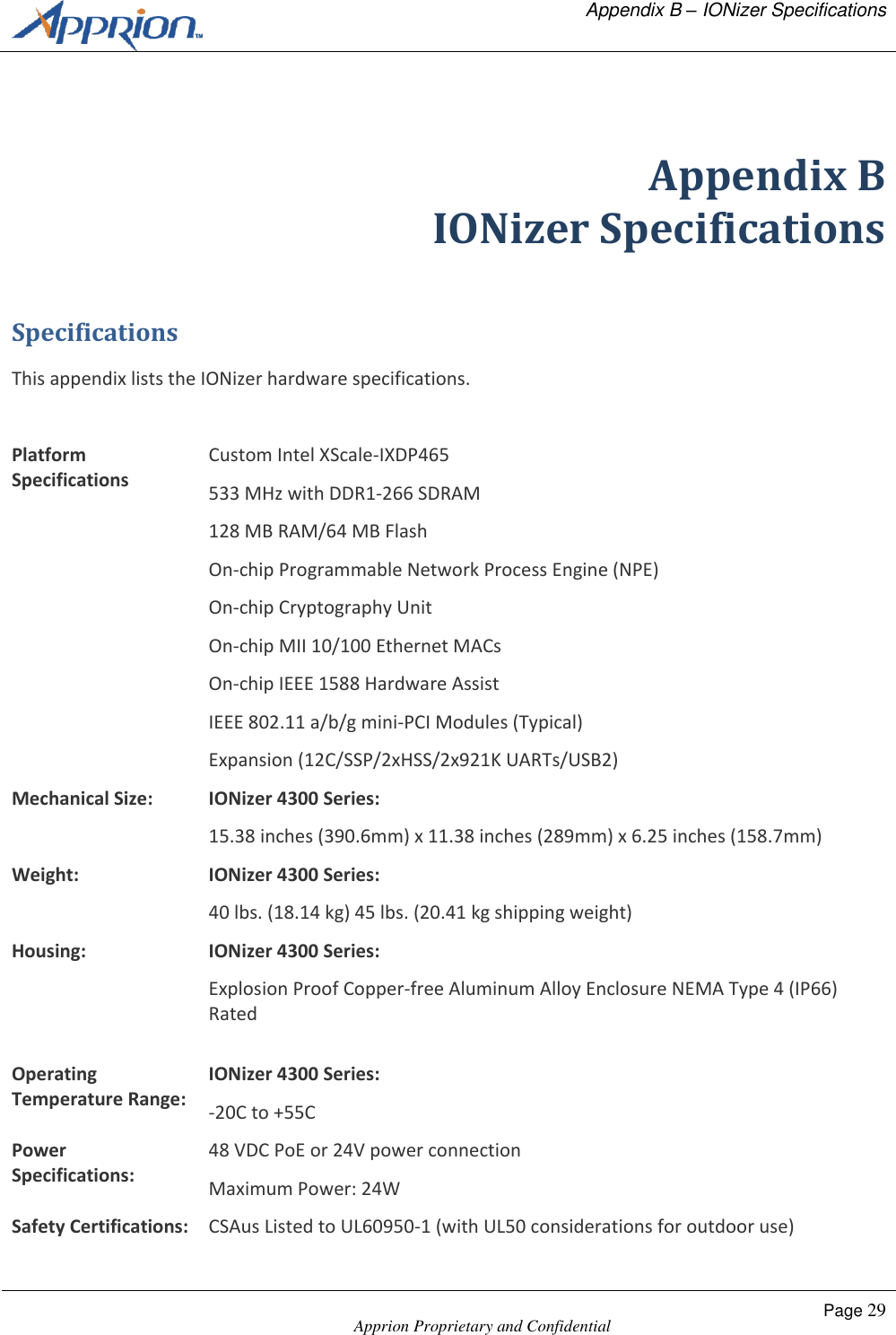   Appendix B &ndash; IONizer Specifications    Apprion Proprietary and Confidential Page 29   Appendix B IONizer Specifications Specifications This appendix lists the IONizer hardware specifications.  Platform Specifications Custom Intel XScale-IXDP465 533 MHz with DDR1-266 SDRAM 128 MB RAM/64 MB Flash On-chip Programmable Network Process Engine (NPE) On-chip Cryptography Unit On-chip MII 10/100 Ethernet MACs On-chip IEEE 1588 Hardware Assist IEEE 802.11 a/b/g mini-PCI Modules (Typical) Expansion (12C/SSP/2xHSS/2x921K UARTs/USB2) Mechanical Size: IONizer 4300 Series: 15.38 inches (390.6mm) x 11.38 inches (289mm) x 6.25 inches (158.7mm) Weight: IONizer 4300 Series: 40 lbs. (18.14 kg) 45 lbs. (20.41 kg shipping weight) Housing: IONizer 4300 Series: Explosion Proof Copper-free Aluminum Alloy Enclosure NEMA Type 4 (IP66) Rated  Operating Temperature Range: IONizer 4300 Series: -20C to +55C Power Specifications: 48 VDC PoE or 24V power connection Maximum Power: 24W Safety Certifications: CSAus Listed to UL60950-1 (with UL50 considerations for outdoor use) 