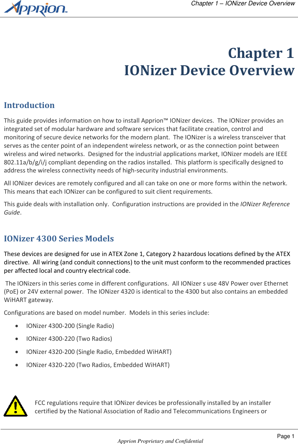   Chapter 1 &ndash; IONizer Device Overview    Apprion Proprietary and Confidential Page 1   Chapter 1 IONizer Device Overview Introduction This guide provides information on how to install Apprion&trade; IONizer devices.  The IONizer provides an integrated set of modular hardware and software services that facilitate creation, control and monitoring of secure device networks for the modern plant.  The IONizer is a wireless transceiver that serves as the center point of an independent wireless network, or as the connection point between wireless and wired networks.  Designed for the industrial applications market, IONizer models are IEEE 802.11a/b/g/i/j compliant depending on the radios installed.  This platform is specifically designed to address the wireless connectivity needs of high-security industrial environments. All IONizer devices are remotely configured and all can take on one or more forms within the network.  This means that each IONizer can be configured to suit client requirements. This guide deals with installation only.  Configuration instructions are provided in the IONizer Reference Guide. IONizer 4300 Series Models These devices are designed for use in ATEX Zone 1, Category 2 hazardous locations defined by the ATEX directive.  All wiring (and conduit connections) to the unit must conform to the recommended practices per affected local and country electrical code.   The IONizers in this series come in different configurations.  All IONizer s use 48V Power over Ethernet (PoE) or 24V external power.  The IONizer 4320 is identical to the 4300 but also contains an embedded WiHART gateway. Configurations are based on model number.  Models in this series include:  IONizer 4300-200 (Single Radio)  IONizer 4300-220 (Two Radios)  IONizer 4320-200 (Single Radio, Embedded WiHART)  IONizer 4320-220 (Two Radios, Embedded WiHART)   FCC regulations require that IONizer devices be professionally installed by an installer certified by the National Association of Radio and Telecommunications Engineers or 