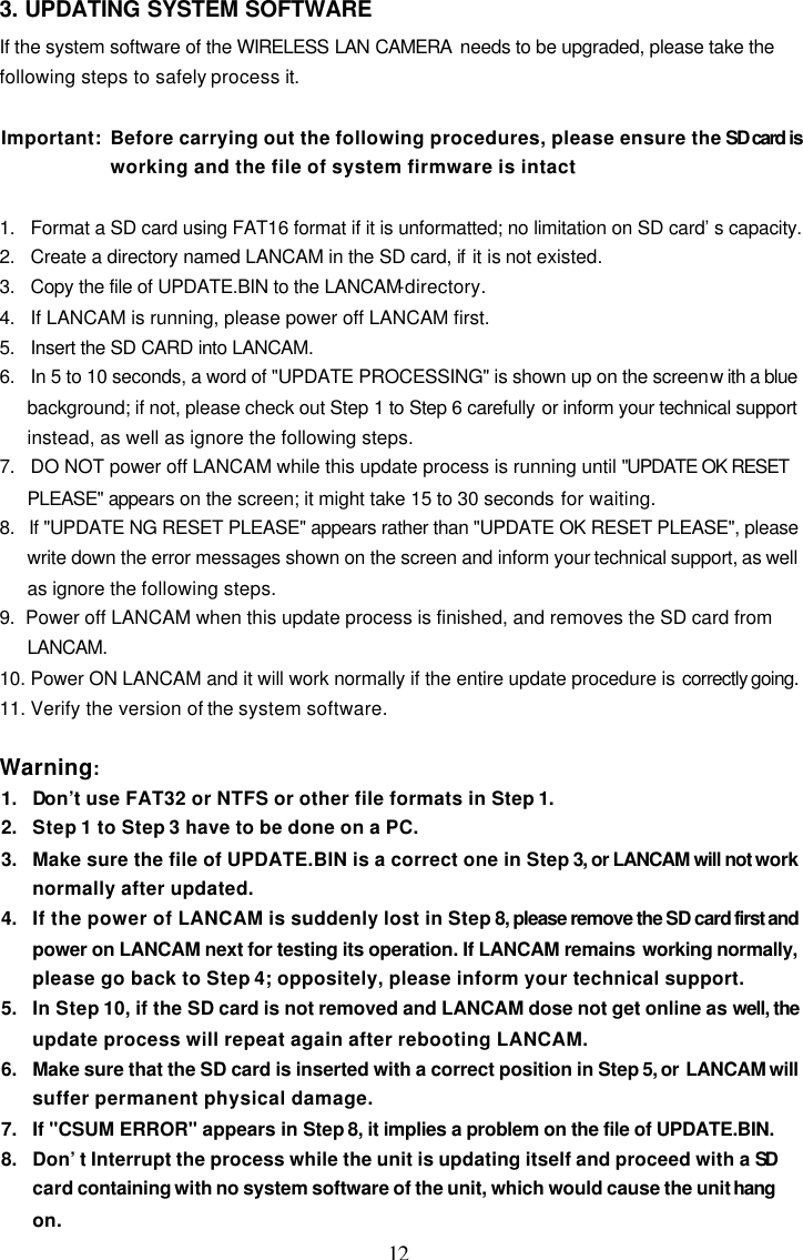  12 3. UPDATING SYSTEM SOFTWARE If the system software of the WIRELESS LAN CAMERA  needs to be upgraded, please take the following steps to safely process it.  Important: Before carrying out the following procedures, please ensure the SD card is working and the file of system firmware is intact   1.   Format a SD card using FAT16 format if it is unformatted; no limitation on SD card&rsquo;s capacity. 2.   Create a directory named LANCAM in the SD card, if it is not existed. 3.   Copy the file of UPDATE.BIN to the LANCAM-directory. 4.   If LANCAM is running, please power off LANCAM first. 5.   Insert the SD CARD into LANCAM. 6.   In 5 to 10 seconds, a word of "UPDATE PROCESSING" is shown up on the screen with a blue background; if not, please check out Step 1 to Step 6 carefully or inform your technical support instead, as well as ignore the following steps. 7.   DO NOT power off LANCAM while this update process is running until "UPDATE OK RESET PLEASE" appears on the screen; it might take 15 to 30 seconds for waiting. 8.   If "UPDATE NG RESET PLEASE" appears rather than "UPDATE OK RESET PLEASE", please write down the error messages shown on the screen and inform your technical support, as well as ignore the following steps. 9.  Power off LANCAM when this update process is finished, and removes the SD card from LANCAM. 10. Power ON LANCAM and it will work normally if the entire update procedure is correctly going. 11. Verify the version of the system software.  Warning: 1.   Don&rsquo;t use FAT32 or NTFS or other file formats in Step 1. 2.   Step 1 to Step 3 have to be done on a PC. 3.   Make sure the file of UPDATE.BIN is a correct one in Step 3, or LANCAM will not work normally after updated. 4.   If the power of LANCAM is suddenly lost in Step 8, please remove the SD card first and power on LANCAM next for testing its operation. If LANCAM remains  working normally, please go back to Step 4; oppositely, please inform your technical support. 5.   In Step 10, if the SD card is not removed and LANCAM dose not get online as well, the update process will repeat again after rebooting LANCAM. 6.   Make sure that the SD card is inserted with a correct position in Step 5, or LANCAM will suffer permanent physical damage. 7.   If "CSUM ERROR" appears in Step 8, it implies a problem on the file of UPDATE.BIN. 8.   Don&rsquo;t Interrupt the process while the unit is updating itself and proceed with a SD card containing with no system software of the unit, which would cause the unit hang on. 