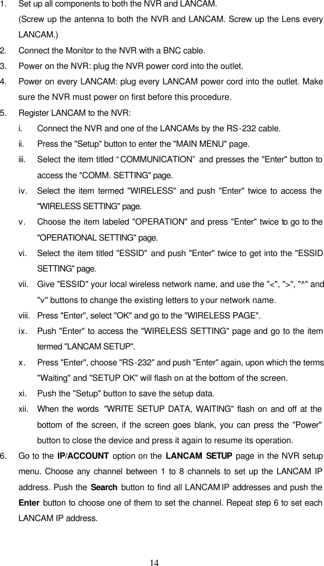  14 1. Set up all components to both the NVR and LANCAM. (Screw up the antenna to both the NVR and LANCAM. Screw up the Lens every LANCAM.) 2. Connect the Monitor to the NVR with a BNC cable. 3. Power on the NVR: plug the NVR power cord into the outlet. 4. Power on every LANCAM: plug every LANCAM power cord into the outlet. Make sure the NVR must power on first before this procedure. 5. Register LANCAM to the NVR: i. Connect the NVR and one of the LANCAMs by the RS-232 cable. ii. Press the "Setup" button to enter the "MAIN MENU" page. iii. Select the item titled &ldquo;COMMUNICATION&rdquo; and presses the "Enter" button to access the "COMM. SETTING" page. iv. Select the item termed "WIRELESS" and push "Enter" twice to access the "WIRELESS SETTING" page. v. Choose the item labeled "OPERATION" and press "Enter" twice to go to the "OPERATIONAL SETTING" page. vi. Select the item titled "ESSID" and push "Enter" twice to get into the "ESSID SETTING" page. vii. Give "ESSID" your local wireless network name, and use the "<", ">", "^" and "v" buttons to change the existing letters to your network name. viii. Press "Enter", select "OK" and go to the "WIRELESS PAGE". ix. Push "Enter" to access the "WIRELESS SETTING" page and go to the item termed "LANCAM SETUP".  x. Press "Enter", choose "RS-232" and push "Enter" again, upon which the terms "Waiting" and "SETUP OK" will flash on at the bottom of the screen.  xi. Push the "Setup" button to save the setup data. xii. When the words  "WRITE SETUP DATA, WAITING" flash on and off at the bottom of the screen, if the screen goes blank, you can press the "Power" button to close the device and press it again to resume its operation. 6. Go to the IP/ACCOUNT  option on the LANCAM SETUP page in the NVR setup menu. Choose any channel between 1 to 8 channels to set up the LANCAM IP address. Push the Search button to find all LANCAM IP addresses and push the Enter button to choose one of them to set the channel. Repeat step 6 to set each LANCAM IP address.  