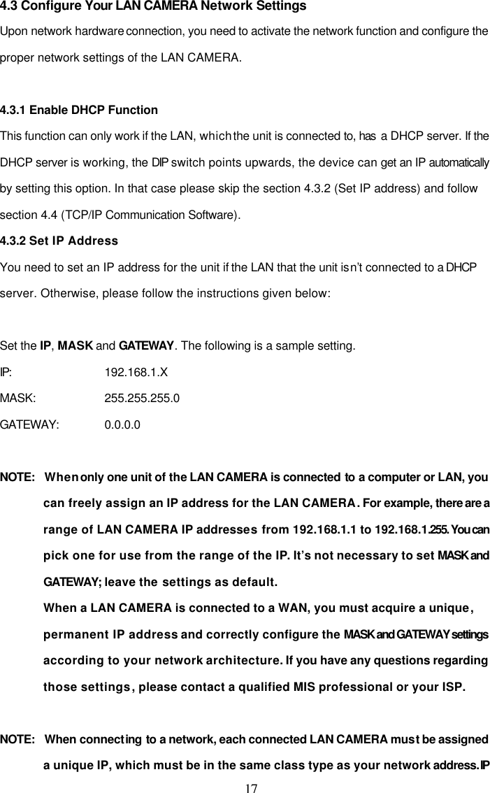  17 4.3 Configure Your LAN CAMERA Network Settings Upon network hardware connection, you need to activate the network function and configure the proper network settings of the LAN CAMERA.  4.3.1 Enable DHCP Function  This function can only work if the LAN, which the unit is connected to, has  a DHCP server. If the DHCP server is working, the DIP switch points upwards, the device can get an IP automatically by setting this option. In that case please skip the section 4.3.2 (Set IP address) and follow section 4.4 (TCP/IP Communication Software). 4.3.2 Set IP Address You need to set an IP address for the unit if the LAN that the unit isn&rsquo;t connected to a DHCP server. Otherwise, please follow the instructions given below:  Set the IP, MASK and GATEWAY. The following is a sample setting.  IP:       192.168.1.X MASK:    255.255.255.0 GATEWAY:    0.0.0.0  NOTE:   When only one unit of the LAN CAMERA is connected to a computer or LAN, you can freely assign an IP address for the LAN CAMERA. For example, there are a range of LAN CAMERA IP addresses from 192.168.1.1 to 192.168.1.255. You can pick one for use from the range of the IP. It&rsquo;s not necessary to set MASK  and GATEWAY; leave the settings as default. When a LAN CAMERA is connected to a WAN, you must acquire a unique, permanent IP address and correctly configure the MASK and GATEWAY settings according to your network architecture. If you have any questions regarding those settings, please contact a qualified MIS professional or your ISP.   NOTE:   When connecting to a network, each connected LAN CAMERA must be assigned a unique IP, which must be in the same class type as your network address. IP 