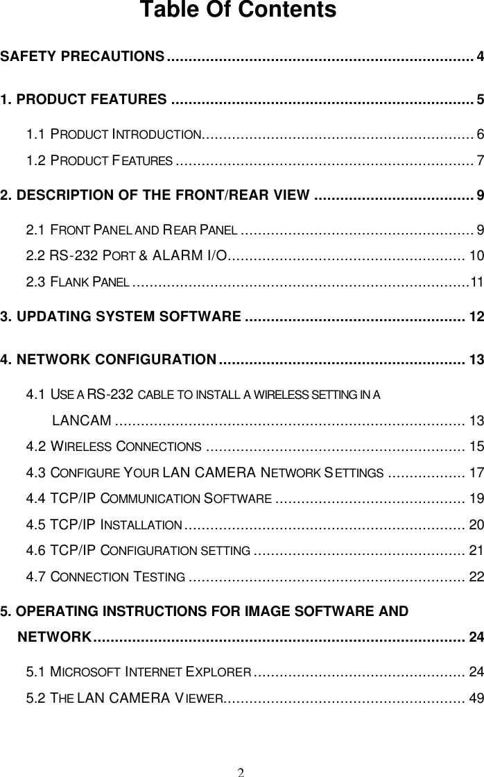  2 Table Of Contents  SAFETY PRECAUTIONS.......................................................................4 1. PRODUCT FEATURES ......................................................................5 1.1 PRODUCT INTRODUCTION...............................................................6 1.2 PRODUCT FEATURES .....................................................................7 2. DESCRIPTION OF THE FRONT/REAR VIEW .....................................9 2.1 FRONT PANEL AND REAR PANEL ......................................................9 2.2 RS-232 PORT &amp; ALARM I/O....................................................... 10 2.3 FLANK PANEL ..............................................................................11 3. UPDATING SYSTEM SOFTWARE ................................................... 12 4. NETWORK CONFIGURATION......................................................... 13 4.1 USE A RS-232 CABLE TO INSTALL A WIRELESS SETTING IN A LANCAM ................................................................................. 13 4.2 WIRELESS CONNECTIONS ............................................................ 15 4.3 CONFIGURE YOUR LAN CAMERA NETWORK SETTINGS .................. 17 4.4 TCP/IP COMMUNICATION SOFTWARE ............................................ 19 4.5 TCP/IP INSTALLATION ................................................................. 20 4.6 TCP/IP CONFIGURATION SETTING ................................................. 21 4.7 CONNECTION  TESTING ................................................................ 22 5. OPERATING INSTRUCTIONS FOR IMAGE SOFTWARE AND NETWORK...................................................................................... 24 5.1 MICROSOFT  INTERNET EXPLORER ................................................. 24 5.2 THE LAN CAMERA VIEWER........................................................ 49  