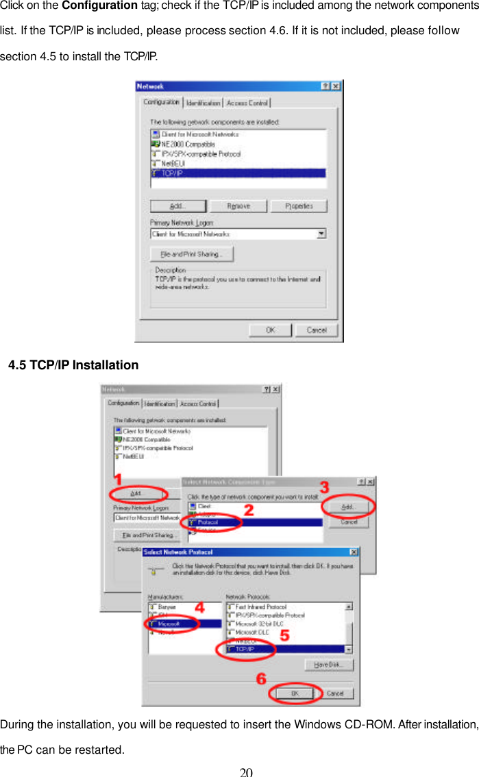  20 Click on the Configuration tag; check if the TCP/IP is included among the network components list. If the TCP/IP is included, please process section 4.6. If it is not included, please follow section 4.5 to install the TCP/IP.  4.5 TCP/IP Installation  During the installation, you will be requested to insert the Windows CD-ROM. After installation, the PC can be restarted. 
