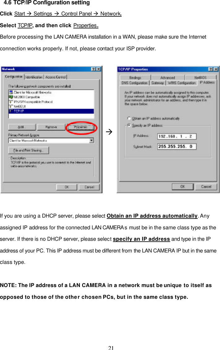  21 4.6 TCP/IP Configuration setting Click Start &agrave; Settings &agrave; Control Panel &agrave; Network. Select TCP/IP, and then click Properties. Before processing the LAN CAMERA installation in a WAN, please make sure the Internet connection works properly. If not, please contact your ISP provider.   &agrave;   If you are using a DHCP server, please select Obtain an IP address automatically. Any assigned IP address for the connected LAN CAMERA s must be in the same class type as the server. If there is no DHCP server, please select specify an IP address and type in the IP address of your PC. This IP address must be different from the LAN CAMERA IP but in the same class type.   NOTE: The IP address of a LAN CAMERA in a network must be unique to itself as opposed to those of the other chosen PCs, but in the same class type.   