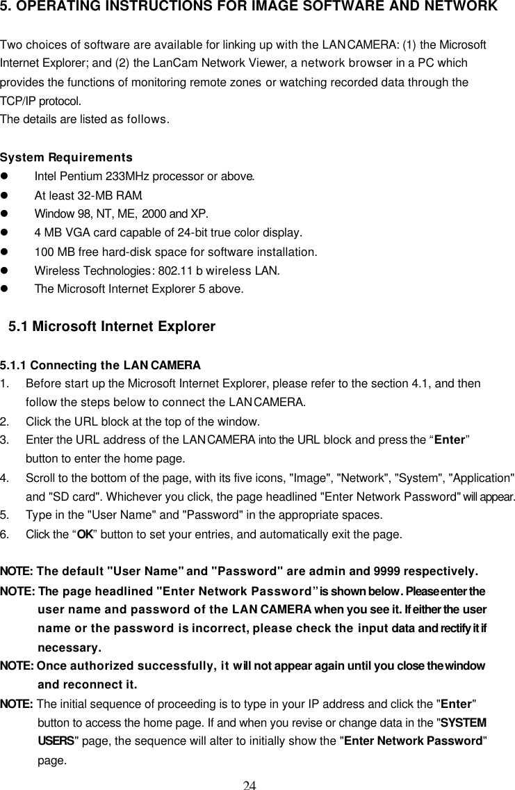  24 5. OPERATING INSTRUCTIONS FOR IMAGE SOFTWARE AND NETWORK  Two choices of software are available for linking up with the LAN CAMERA: (1) the Microsoft Internet Explorer; and (2) the LanCam Network Viewer, a network browser in a PC which provides the functions of monitoring remote zones or watching recorded data through the TCP/IP protocol. The details are listed as follows.  System Requirements l Intel Pentium 233MHz processor or above. l At least 32-MB RAM. l Window 98, NT, ME, 2000 and XP.  l 4 MB VGA card capable of 24-bit true color display. l 100 MB free hard-disk space for software installation. l Wireless Technologies: 802.11 b wireless LAN. l The Microsoft Internet Explorer 5 above.  5.1 Microsoft Internet Explorer  5.1.1 Connecting the LAN CAMERA 1. Before start up the Microsoft Internet Explorer, please refer to the section 4.1, and then follow the steps below to connect the LAN CAMERA. 2. Click the URL block at the top of the window. 3. Enter the URL address of the LAN CAMERA into the URL block and press the &ldquo;Enter&rdquo; button to enter the home page. 4. Scroll to the bottom of the page, with its five icons, "Image", "Network", "System", "Application" and "SD card". Whichever you click, the page headlined "Enter Network Password" will appear.  5. Type in the "User Name" and "Password" in the appropriate spaces. 6. Click the &ldquo;OK&rdquo; button to set your entries, and automatically exit the page.  NOTE: The default "User Name" and "Password" are admin and 9999 respectively. NOTE: The page headlined "Enter Network Password&rdquo; is shown below. Please enter the user name and password of the LAN CAMERA when you see it. If either the user name or the password is incorrect, please check the input data and rectify it if necessary. NOTE: Once authorized successfully, it will not appear again until you close the window and reconnect it. NOTE: The initial sequence of proceeding is to type in your IP address and click the "Enter" button to access the home page. If and when you revise or change data in the "SYSTEM USERS" page, the sequence will alter to initially show the "Enter Network Password" page. 