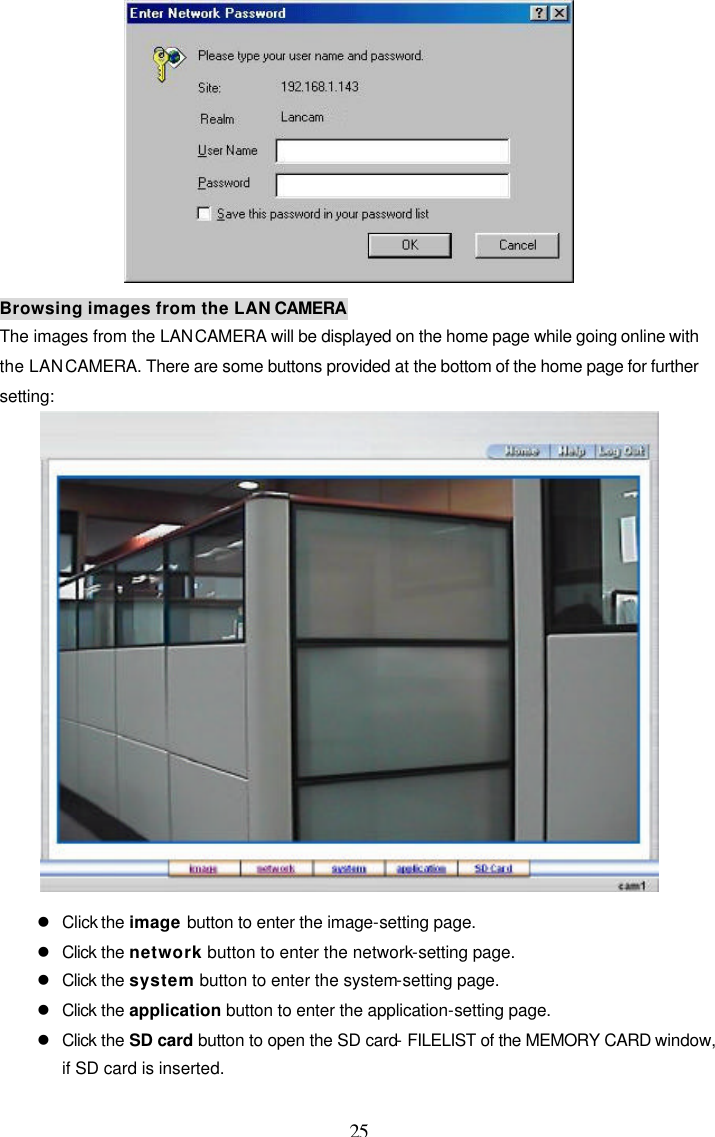  25  Browsing images from the LAN CAMERA The images from the LAN CAMERA will be displayed on the home page while going online with the LAN CAMERA. There are some buttons provided at the bottom of the home page for further setting:   l Click the image button to enter the image-setting page. l Click the network button to enter the network-setting page. l Click the system button to enter the system-setting page. l Click the application button to enter the application-setting page. l Click the SD card button to open the SD card- FILELIST of the MEMORY CARD window, if SD card is inserted. 