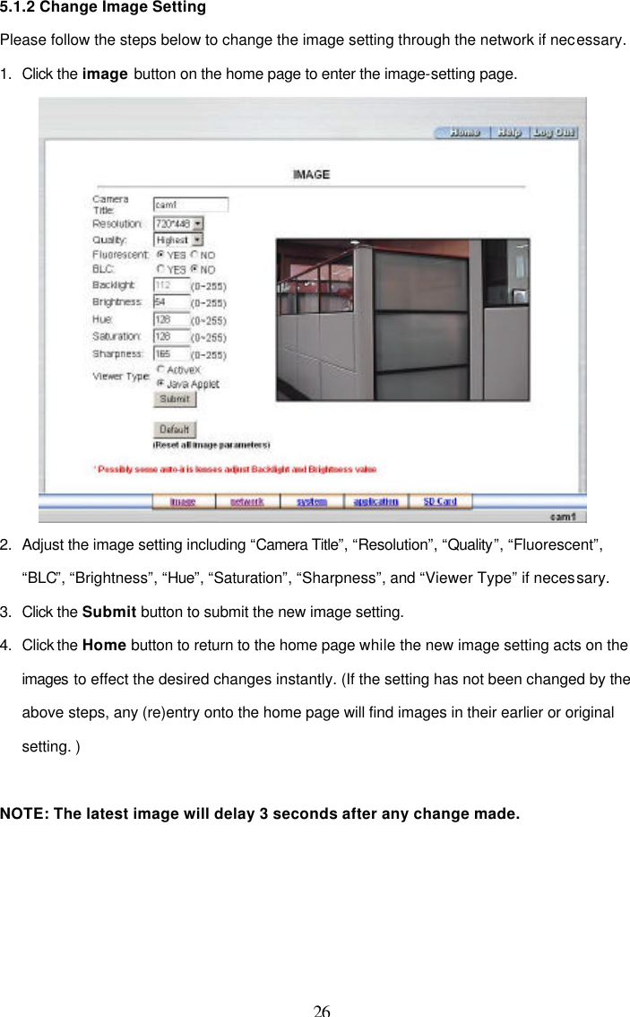  26 5.1.2 Change Image Setting Please follow the steps below to change the image setting through the network if necessary. 1. Click the image button on the home page to enter the image-setting page.   2. Adjust the image setting including &ldquo;Camera Title&rdquo;, &ldquo;Resolution&rdquo;, &ldquo;Quality&rdquo;, &ldquo;Fluorescent&rdquo;, &ldquo;BLC&rdquo;, &ldquo;Brightness&rdquo;, &ldquo;Hue&rdquo;, &ldquo;Saturation&rdquo;, &ldquo;Sharpness&rdquo;, and &ldquo;Viewer Type&rdquo; if necessary. 3. Click the Submit button to submit the new image setting. 4. Click the Home button to return to the home page while the new image setting acts on the   images to effect the desired changes instantly. (If the setting has not been changed by the above steps, any (re)entry onto the home page will find images in their earlier or original setting. )  NOTE: The latest image will delay 3 seconds after any change made. 