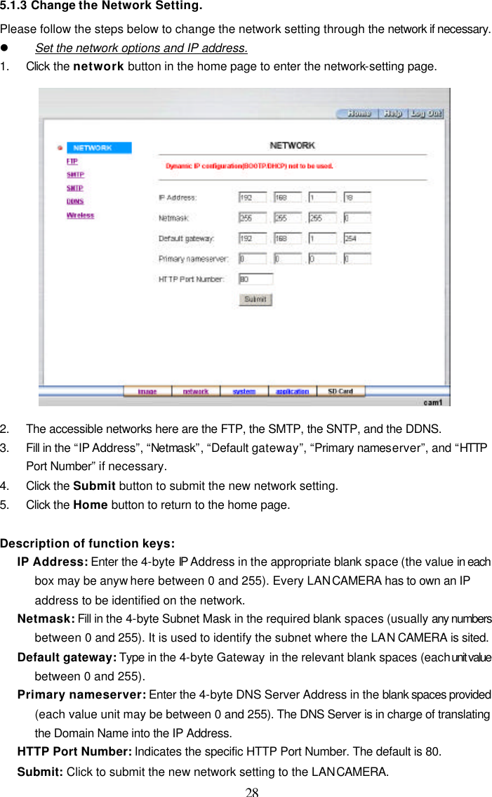  28 5.1.3 Change the Network Setting. Please follow the steps below to change the network setting through the network if necessary. l Set the network options and IP address. 1. Click the network button in the home page to enter the network-setting page.  2. The accessible networks here are the FTP, the SMTP, the SNTP, and the DDNS. 3. Fill in the &ldquo;IP Address&rdquo;, &ldquo;Netmask&rdquo;, &ldquo;Default gateway&rdquo;, &ldquo;Primary nameserver&rdquo;, and &ldquo;HTTP Port Number&rdquo; if necessary. 4. Click the Submit button to submit the new network setting. 5. Click the Home button to return to the home page.  Description of function keys: IP Address: Enter the 4-byte IP Address in the appropriate blank space (the value in each box may be anyw here between 0 and 255). Every LAN CAMERA has to own an IP address to be identified on the network. Netmask: Fill in the 4-byte Subnet Mask in the required blank spaces (usually any numbers between 0 and 255). It is used to identify the subnet where the LAN CAMERA is sited. Default gateway: Type in the 4-byte Gateway in the relevant blank spaces (each unit value between 0 and 255).   Primary nameserver: Enter the 4-byte DNS Server Address in the blank spaces provided (each value unit may be between 0 and 255). The DNS Server is in charge of translating the Domain Name into the IP Address. HTTP Port Number: Indicates the specific HTTP Port Number. The default is 80. Submit: Click to submit the new network setting to the LAN CAMERA. 