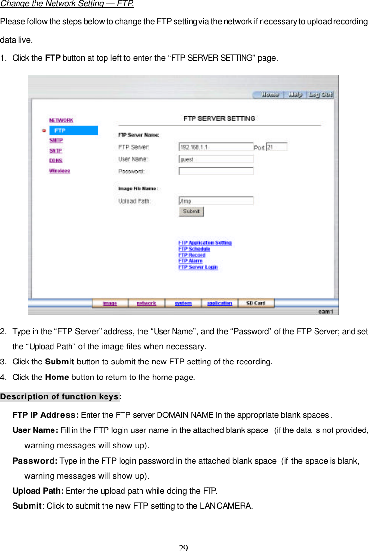 29  Change the Network Setting &mdash; FTP. Please follow the steps below to change the FTP setting via the network if necessary to upload recording data live. 1. Click the FTP button at top left to enter the &ldquo;FTP SERVER SETTING&rdquo; page.  2. Type in the &ldquo;FTP Server&rdquo; address, the &ldquo;User Name&rdquo;, and the &ldquo;Password&rdquo; of the FTP Server; and set the &ldquo;Upload Path&rdquo; of the image files when necessary. 3. Click the Submit button to submit the new FTP setting of the recording. 4. Click the Home button to return to the home page.  Description of function keys: FTP IP Address: Enter the FTP server DOMAIN NAME in the appropriate blank spaces.  User Name: Fill in the FTP login user name in the attached blank space  (if the data is not provided, warning messages will show up). Password: Type in the FTP login password in the attached blank space  (if the space is blank, warning messages will show up). Upload Path: Enter the upload path while doing the FTP.  Submit: Click to submit the new FTP setting to the LAN CAMERA. 