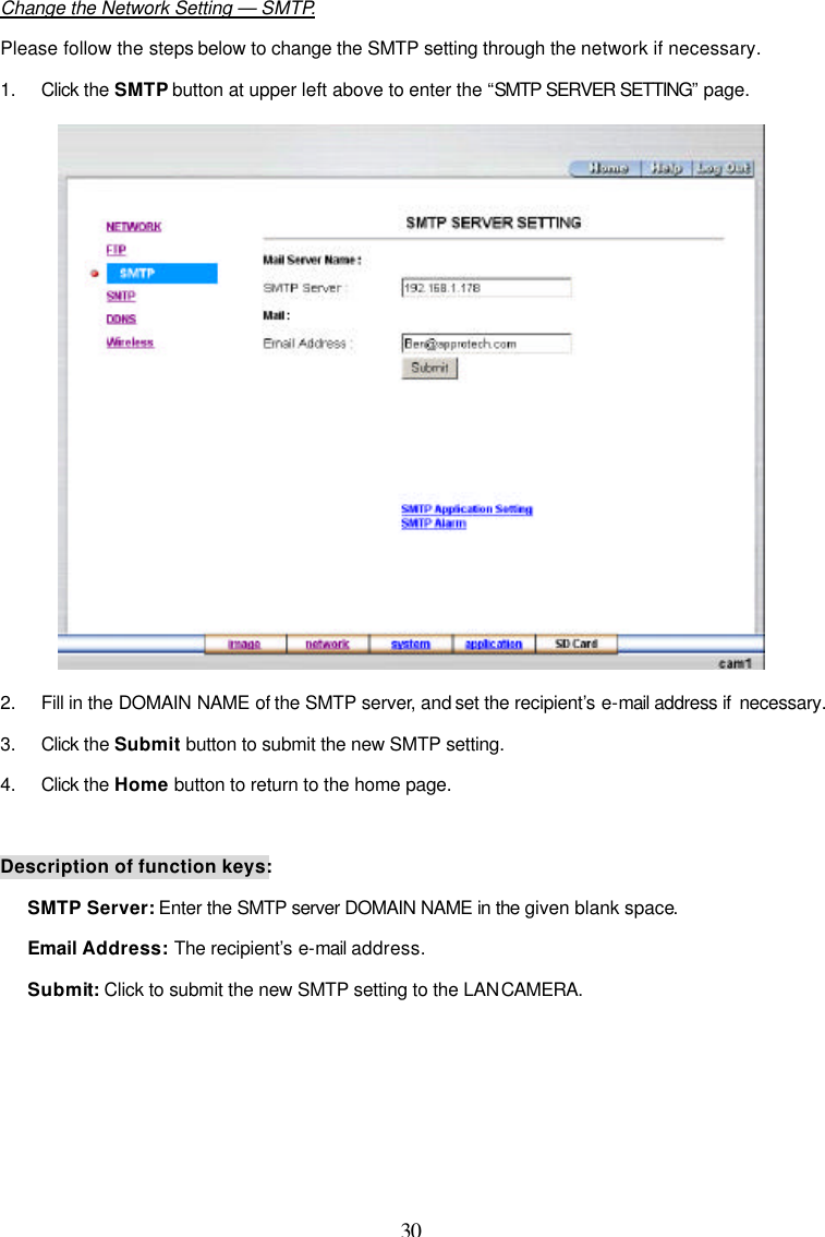  30  Change the Network Setting &mdash; SMTP. Please follow the steps below to change the SMTP setting through the network if necessary. 1. Click the SMTP button at upper left above to enter the &ldquo;SMTP SERVER SETTING&rdquo; page.  2. Fill in the DOMAIN NAME of the SMTP server, and set the recipient&rsquo;s e-mail address if  necessary. 3. Click the Submit button to submit the new SMTP setting. 4. Click the Home button to return to the home page.  Description of function keys: SMTP Server: Enter the SMTP server DOMAIN NAME in the given blank space.  Email Address: The recipient&rsquo;s e-mail address. Submit: Click to submit the new SMTP setting to the LAN CAMERA.     