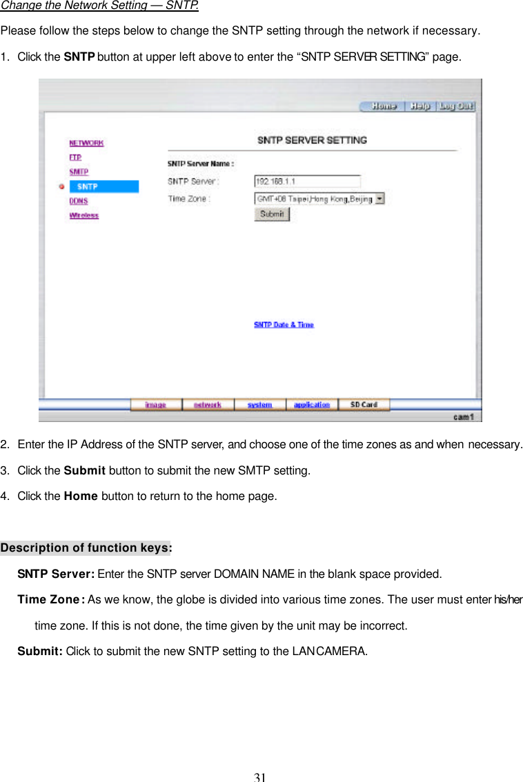  31  Change the Network Setting &mdash; SNTP. Please follow the steps below to change the SNTP setting through the network if necessary. 1. Click the SNTP button at upper left above to enter the &ldquo;SNTP SERVER SETTING&rdquo; page.  2. Enter the IP Address of the SNTP server, and choose one of the time zones as and when necessary. 3. Click the Submit button to submit the new SMTP setting. 4. Click the Home button to return to the home page.  Description of function keys: SNTP Server: Enter the SNTP server DOMAIN NAME in the blank space provided. Time Zone: As we know, the globe is divided into various time zones. The user must enter his/her time zone. If this is not done, the time given by the unit may be incorrect. Submit: Click to submit the new SNTP setting to the LAN CAMERA.  