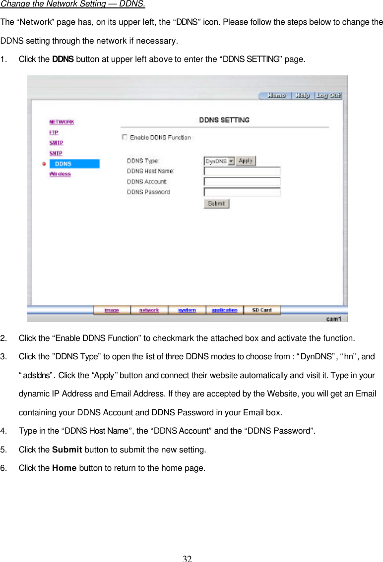  32  Change the Network Setting &mdash; DDNS. The &ldquo;Network&rdquo; page has, on its upper left, the &ldquo;DDNS&rdquo; icon. Please follow the steps below to change the DDNS setting through the network if necessary. 1. Click the DDNS button at upper left above to enter the &ldquo;DDNS SETTING&rdquo; page.  2. Click the &ldquo;Enable DDNS Function&rdquo; to checkmark the attached box and activate the function. 3. Click the &rdquo;DDNS Type&rdquo; to open the list of three DDNS modes to choose from : &ldquo;DynDNS&rdquo;, &ldquo;hn&rdquo;, and &ldquo;adsldns&rdquo;. Click the &ldquo;Apply&rdquo; button and connect their website automatically and visit it. Type in your dynamic IP Address and Email Address. If they are accepted by the Website, you will get an Email containing your DDNS Account and DDNS Password in your Email box. 4. Type in the &ldquo;DDNS Host Name&rdquo;, the &ldquo;DDNS Account&rdquo; and the &ldquo;DDNS Password&rdquo;. 5. Click the Submit button to submit the new setting. 6. Click the Home button to return to the home page.     