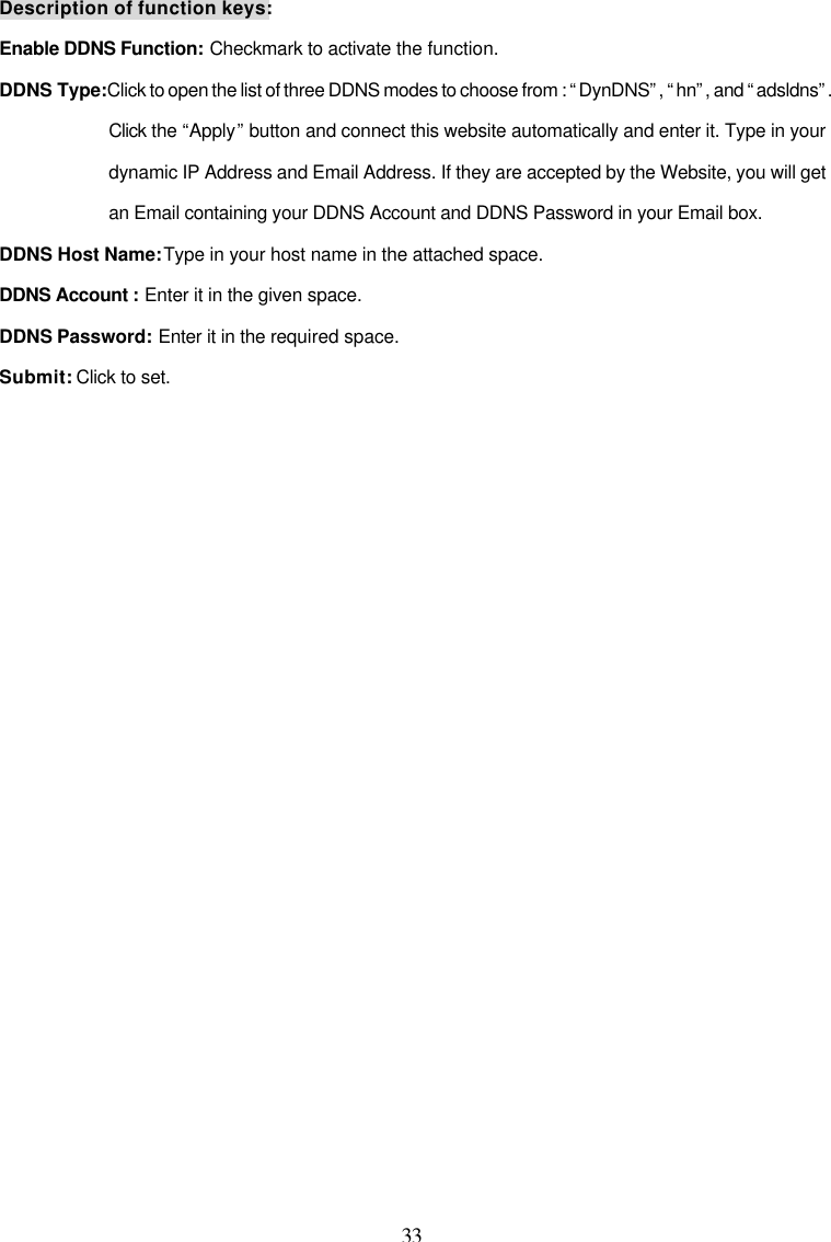  33 Description of function keys: Enable DDNS Function: Checkmark to activate the function. DDNS Type: Click to open the list of three DDNS modes to choose from : &ldquo;DynDNS&rdquo;, &ldquo;hn&rdquo;, and &ldquo;adsldns&rdquo;. Click the &ldquo;Apply&rdquo; button and connect this website automatically and enter it. Type in your dynamic IP Address and Email Address. If they are accepted by the Website, you will get an Email containing your DDNS Account and DDNS Password in your Email box.  DDNS Host Name: Type in your host name in the attached space. DDNS Account : Enter it in the given space. DDNS Password: Enter it in the required space. Submit: Click to set. 