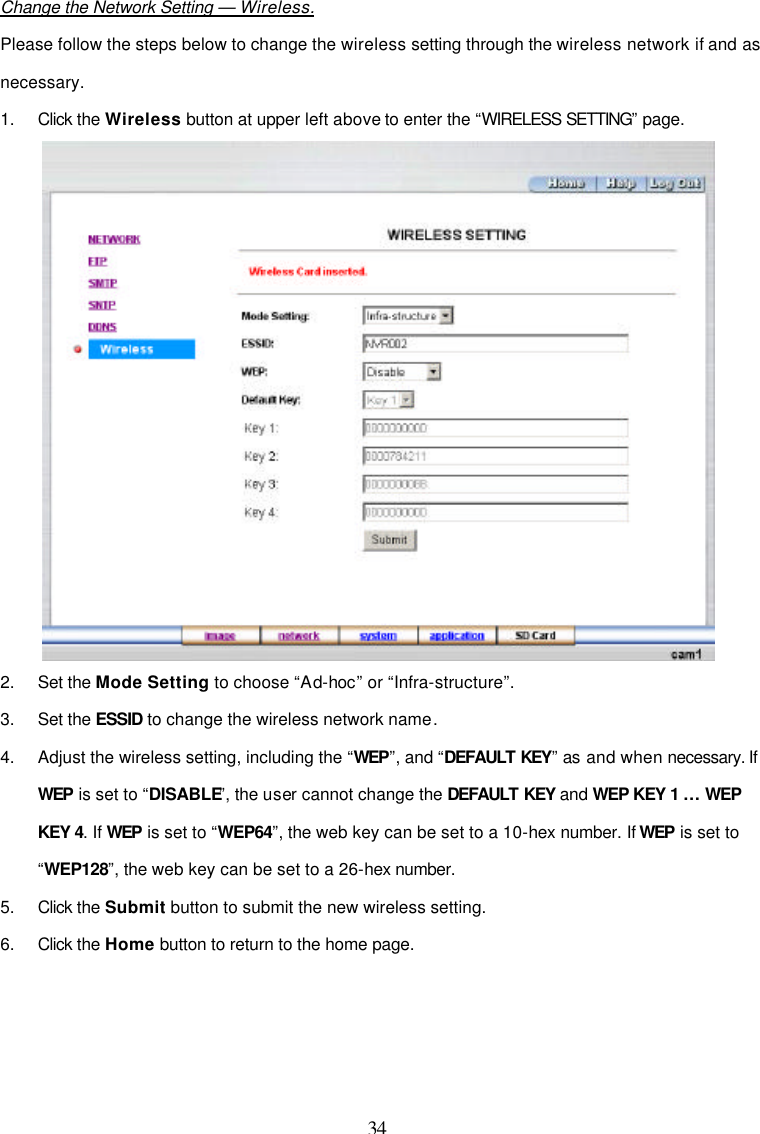  34  Change the Network Setting &mdash; Wireless. Please follow the steps below to change the wireless setting through the wireless network if and as necessary. 1. Click the Wireless button at upper left above to enter the &ldquo;WIRELESS SETTING&rdquo; page.  2. Set the Mode Setting to choose &ldquo;Ad-hoc&rdquo; or &ldquo;Infra-structure&rdquo;. 3. Set the ESSID to change the wireless network name. 4. Adjust the wireless setting, including the &ldquo;WEP&rdquo;, and &ldquo;DEFAULT KEY&rdquo; as and when necessary. If WEP is set to &ldquo;DISABLE&rdquo;, the user cannot change the DEFAULT KEY and WEP KEY 1 &hellip; WEP KEY 4. If WEP is set to &ldquo;WEP64&rdquo;, the web key can be set to a 10-hex number. If WEP is set to &ldquo;WEP128&rdquo;, the web key can be set to a 26-hex number. 5. Click the Submit button to submit the new wireless setting. 6. Click the Home button to return to the home page.     