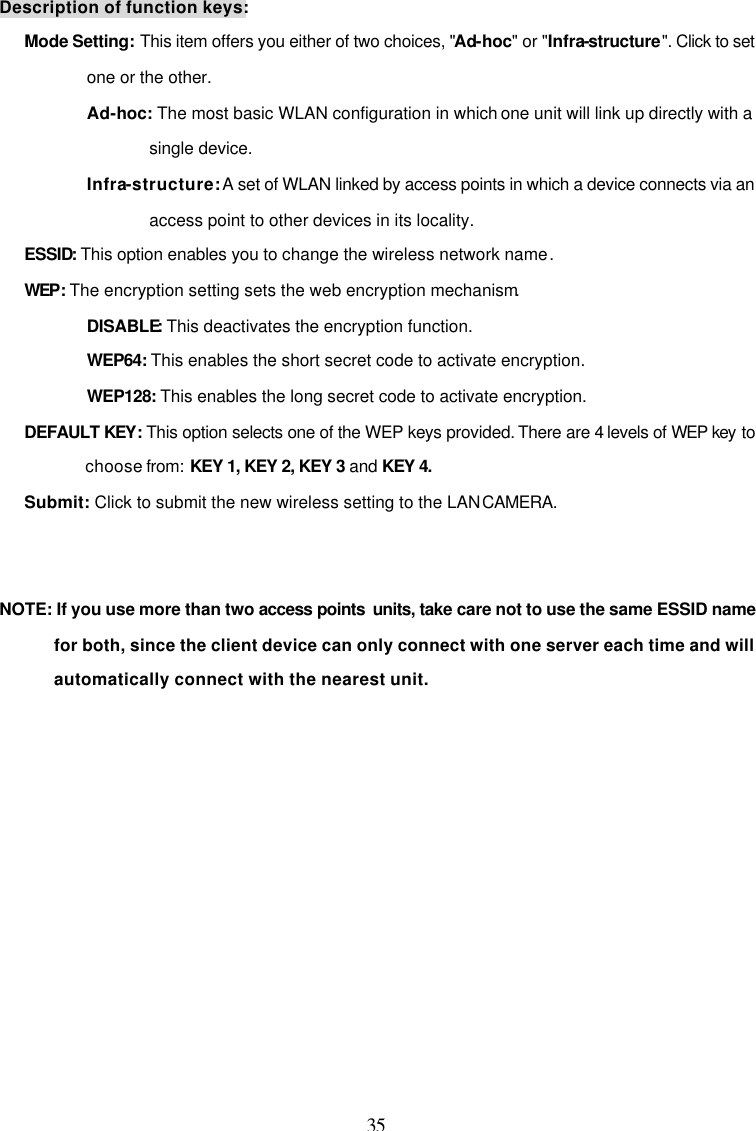 35 Description of function keys: Mode Setting: This item offers you either of two choices, "Ad-hoc" or "Infra-structure". Click to set one or the other. Ad-hoc: The most basic WLAN configuration in which one unit will link up directly with a single device. Infra-structure: A set of WLAN linked by access points in which a device connects via an access point to other devices in its locality. ESSID: This option enables you to change the wireless network name. WEP: The encryption setting sets the web encryption mechanism. DISABLE: This deactivates the encryption function. WEP64: This enables the short secret code to activate encryption. WEP128: This enables the long secret code to activate encryption. DEFAULT KEY: This option selects one of the WEP keys provided. There are 4 levels of WEP key to choose from: KEY 1, KEY 2, KEY 3 and KEY 4. Submit: Click to submit the new wireless setting to the LAN CAMERA.   NOTE: If you use more than two access points  units, take care not to use the same ESSID name for both, since the client device can only connect with one server each time and will automatically connect with the nearest unit.     