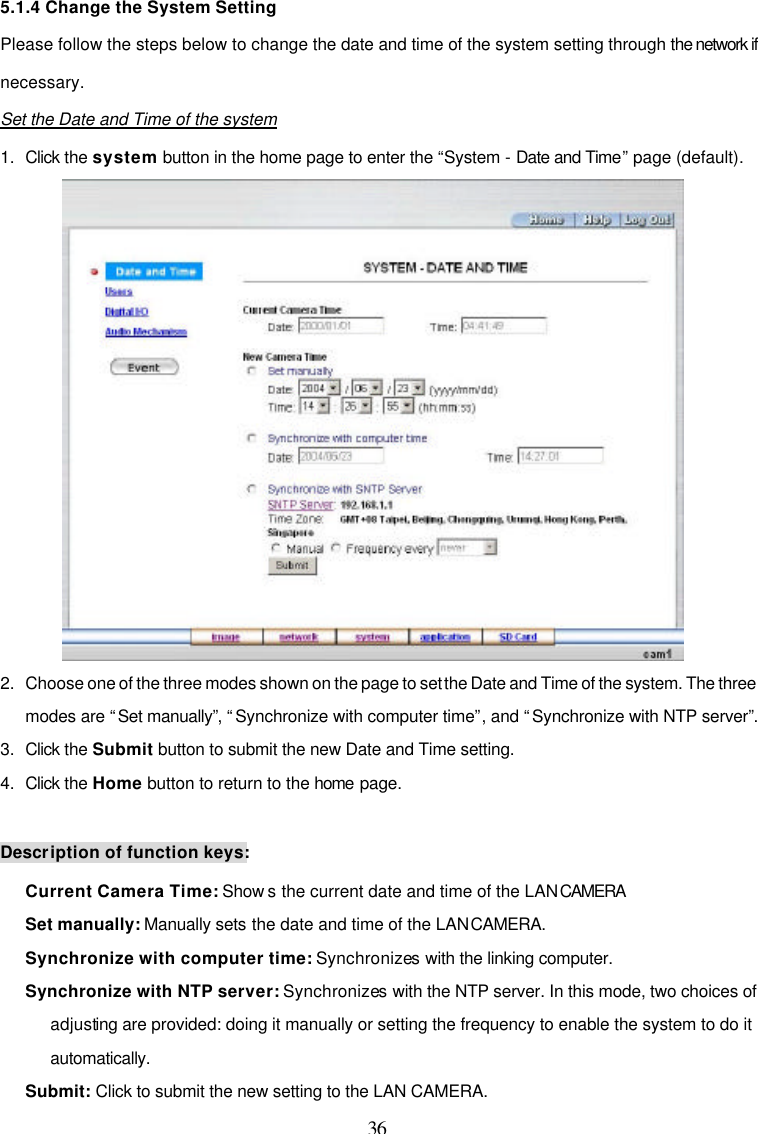  36 5.1.4 Change the System Setting Please follow the steps below to change the date and time of the system setting through the network if necessary.  Set the Date and Time of the system 1. Click the system button in the home page to enter the &ldquo;System - Date and Time&rdquo; page (default).  2. Choose one of the three modes shown on the page to set the Date and Time of the system. The three modes are &ldquo;Set manually&rdquo;, &ldquo;Synchronize with computer time&rdquo;, and &ldquo;Synchronize with NTP server&rdquo;. 3. Click the Submit button to submit the new Date and Time setting. 4. Click the Home button to return to the home page.  Description of function keys: Current Camera Time: Show s the current date and time of the LAN CAMERA  Set manually: Manually sets the date and time of the LAN CAMERA. Synchronize with computer time: Synchronizes with the linking computer. Synchronize with NTP server: Synchronizes with the NTP server. In this mode, two choices of adjusting are provided: doing it manually or setting the frequency to enable the system to do it automatically. Submit: Click to submit the new setting to the LAN CAMERA. 