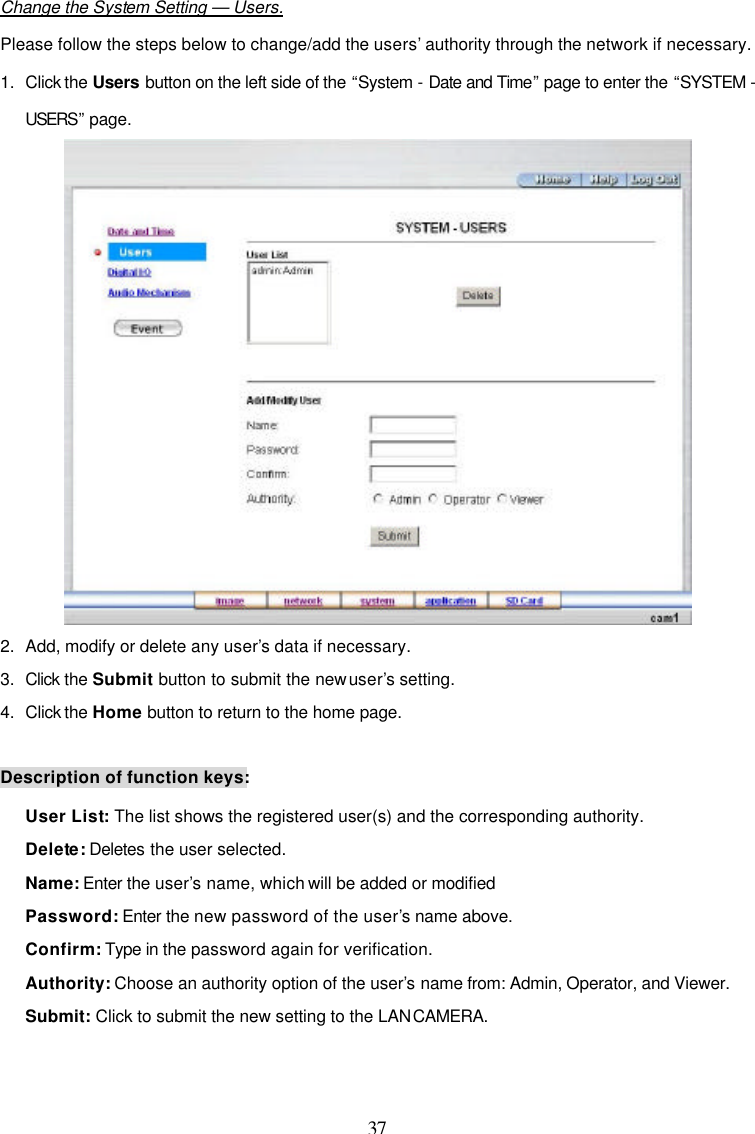  37  Change the System Setting &mdash; Users. Please follow the steps below to change/add the users&rsquo; authority through the network if necessary. 1. Click the Users button on the left side of the &ldquo;System - Date and Time&rdquo; page to enter the &ldquo;SYSTEM - USERS&rdquo; page.  2. Add, modify or delete any user&rsquo;s data if necessary. 3. Click the Submit button to submit the new user&rsquo;s setting. 4. Click the Home button to return to the home page.  Description of function keys: User List: The list shows the registered user(s) and the corresponding authority. Delete: Deletes the user selected. Name: Enter the user&rsquo;s name, which will be added or modified Password: Enter the new password of the user&rsquo;s name above. Confirm: Type in the password again for verification. Authority: Choose an authority option of the user&rsquo;s name from: Admin, Operator, and Viewer. Submit: Click to submit the new setting to the LAN CAMERA.  
