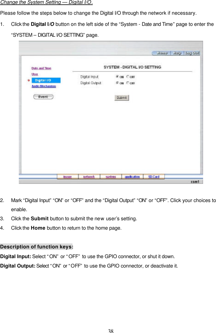  38  Change the System Setting &mdash; Digital I/O. Please follow the steps below to change the Digital I/O through the network if necessary. 1. Click the Digital I/O button on the left side of the &ldquo;System - Date and Time&rdquo; page to enter the &ldquo;SYSTEM &ndash; DIGITAL I/O SETTING&rdquo; page.   2. Mark &ldquo;Digital Input&rdquo; &ldquo;ON&rdquo; or &ldquo;OFF&rdquo; and the &ldquo;Digital Output&rdquo; &ldquo;ON&rdquo; or &ldquo;OFF&rdquo;. Click your choices to enable. 3. Click the Submit button to submit the new user&rsquo;s setting. 4. Click the Home button to return to the home page.  Description of function keys: Digital Input: Select &ldquo;ON&rdquo; or &ldquo;OFF&rdquo; to use the GPIO connector, or shut it down. Digital Output: Select &ldquo;ON&rdquo; or &ldquo;OFF&rdquo; to use the GPIO connector, or deactivate it.  