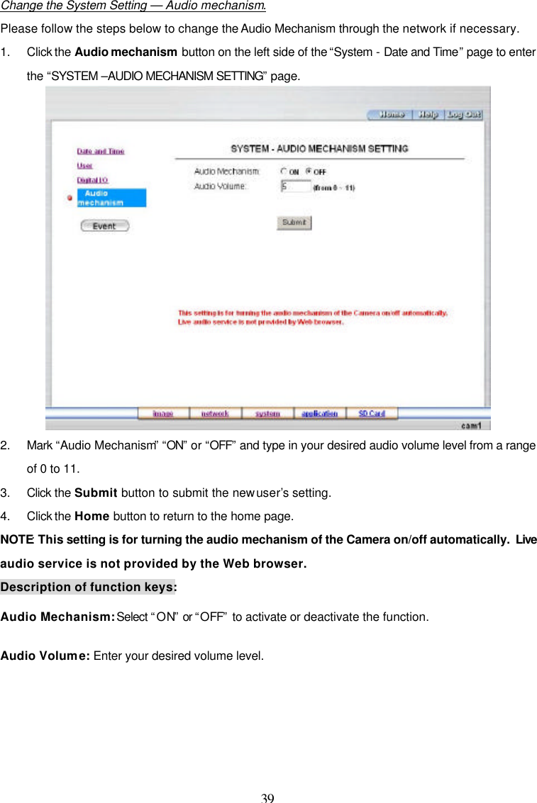  39  Change the System Setting &mdash; Audio mechanism. Please follow the steps below to change the Audio Mechanism through the network if necessary. 1. Click the Audio mechanism button on the left side of the &ldquo;System - Date and Time&rdquo; page to enter the &ldquo;SYSTEM &ndash;AUDIO MECHANISM SETTING&rdquo; page.  2. Mark &ldquo;Audio Mechanism&rdquo; &ldquo;ON&rdquo; or &ldquo;OFF&rdquo; and type in your desired audio volume level from a range of 0 to 11. 3. Click the Submit button to submit the new user&rsquo;s setting. 4. Click the Home button to return to the home page. NOTE: This setting is for turning the audio mechanism of the Camera on/off automatically.  Live audio service is not provided by the Web browser. Description of function keys: Audio Mechanism: Select &ldquo;ON&rdquo; or &ldquo;OFF&rdquo; to activate or deactivate the function. Audio Volume: Enter your desired volume level.  