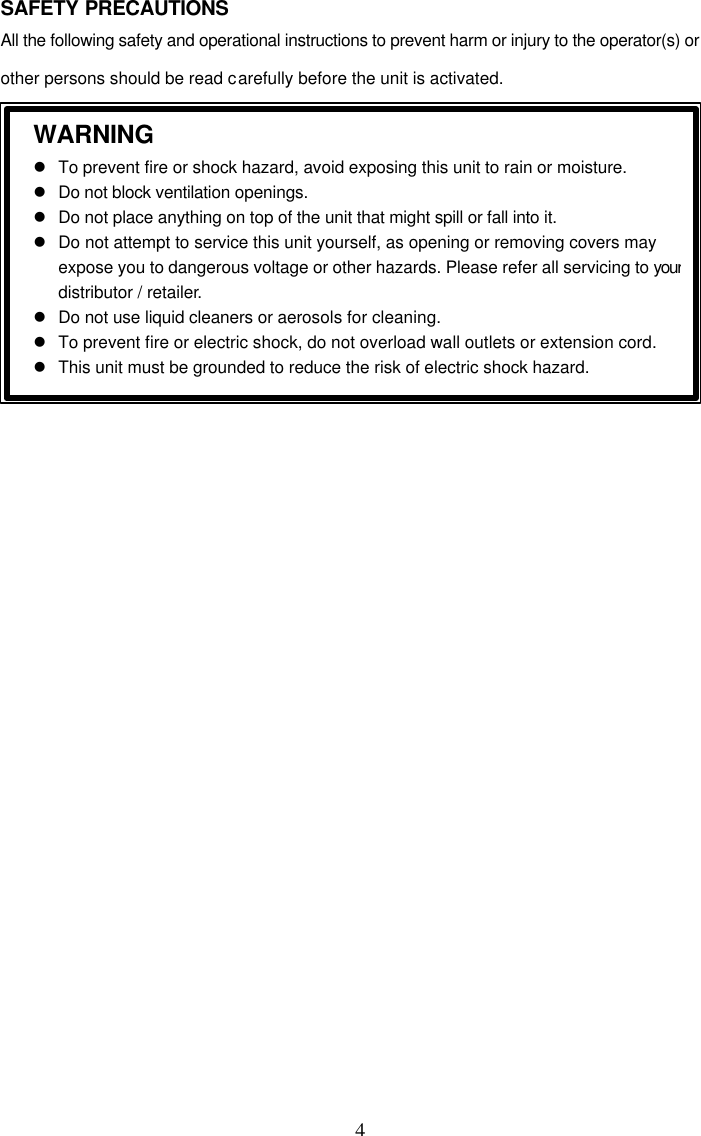  4 SAFETY PRECAUTIONS All the following safety and operational instructions to prevent harm or injury to the operator(s) or other persons should be read carefully before the unit is activated.          WARNING  l To prevent fire or shock hazard, avoid exposing this unit to rain or moisture.  l Do not block ventilation openings.  l Do not place anything on top of the unit that might spill or fall into it.  l Do not attempt to service this unit yourself, as opening or removing covers may expose you to dangerous voltage or other hazards. Please refer all servicing to your distributor / retailer.  l Do not use liquid cleaners or aerosols for cleaning.  l To prevent fire or electric shock, do not overload wall outlets or extension cord.  l This unit must be grounded to reduce the risk of electric shock hazard.   