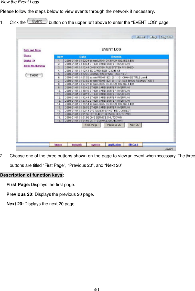  40  View the Event Logs. Please follow the steps below to view events through the network if necessary. 1. Click the   button on the upper left above to enter the &ldquo;EVENT LOG&rdquo; page.  2. Choose one of the three buttons shown on the page to view an event when necessary. The three buttons are titled &ldquo;First Page&rdquo;, &ldquo;Previous 20&rdquo;, and &ldquo;Next 20&rdquo;. Description of function keys: First Page: Displays the first page. Previous 20: Displays the previous 20 page. Next 20: Displays the next 20 page. 
