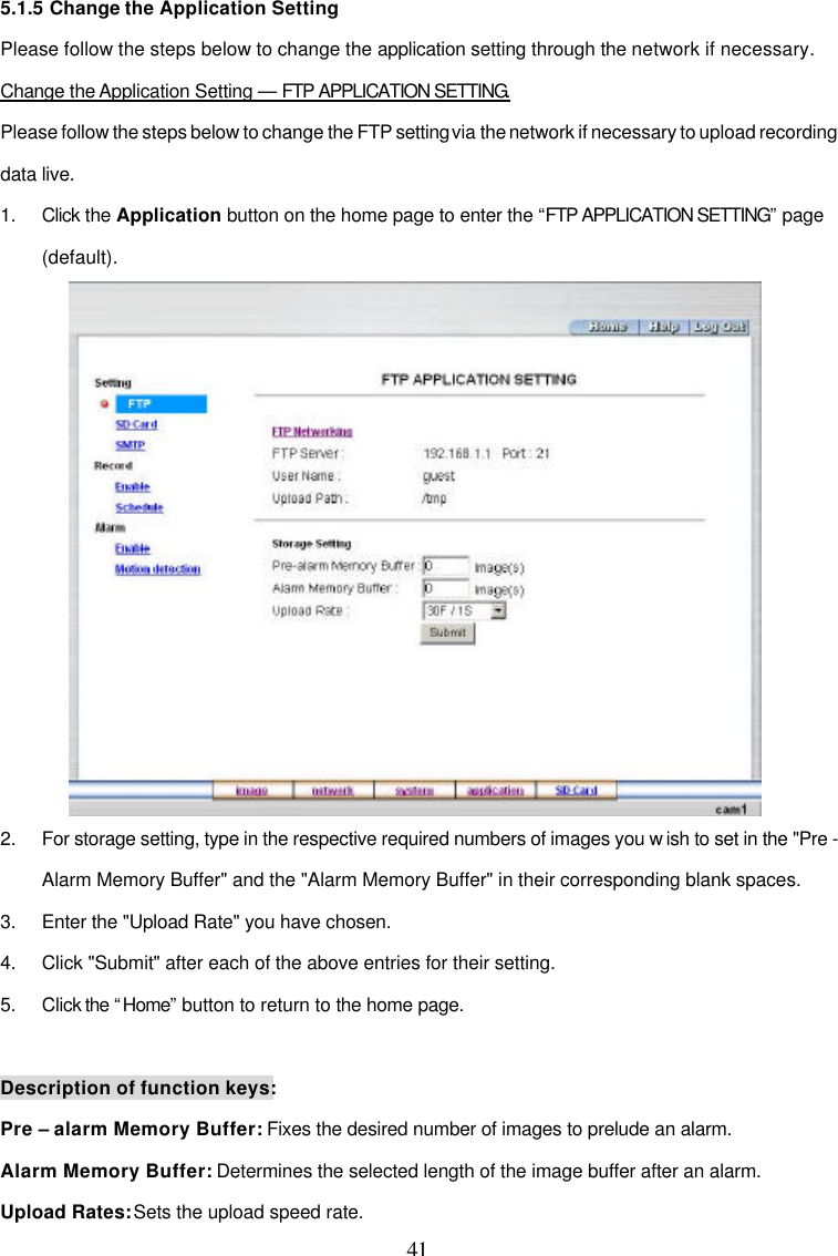 41 5.1.5 Change the Application Setting Please follow the steps below to change the application setting through the network if necessary.  Change the Application Setting &mdash; FTP APPLICATION SETTING. Please follow the steps below to change the FTP setting via the network if necessary to upload recording data live. 1. Click the Application button on the home page to enter the &ldquo;FTP APPLICATION SETTING&rdquo; page (default).  2. For storage setting, type in the respective required numbers of images you w ish to set in the "Pre - Alarm Memory Buffer" and the "Alarm Memory Buffer" in their corresponding blank spaces. 3. Enter the "Upload Rate" you have chosen. 4. Click "Submit" after each of the above entries for their setting. 5. Click the &ldquo;Home&rdquo; button to return to the home page.  Description of function keys: Pre &ndash; alarm Memory Buffer: Fixes the desired number of images to prelude an alarm. Alarm Memory Buffer: Determines the selected length of the image buffer after an alarm. Upload Rates: Sets the upload speed rate.