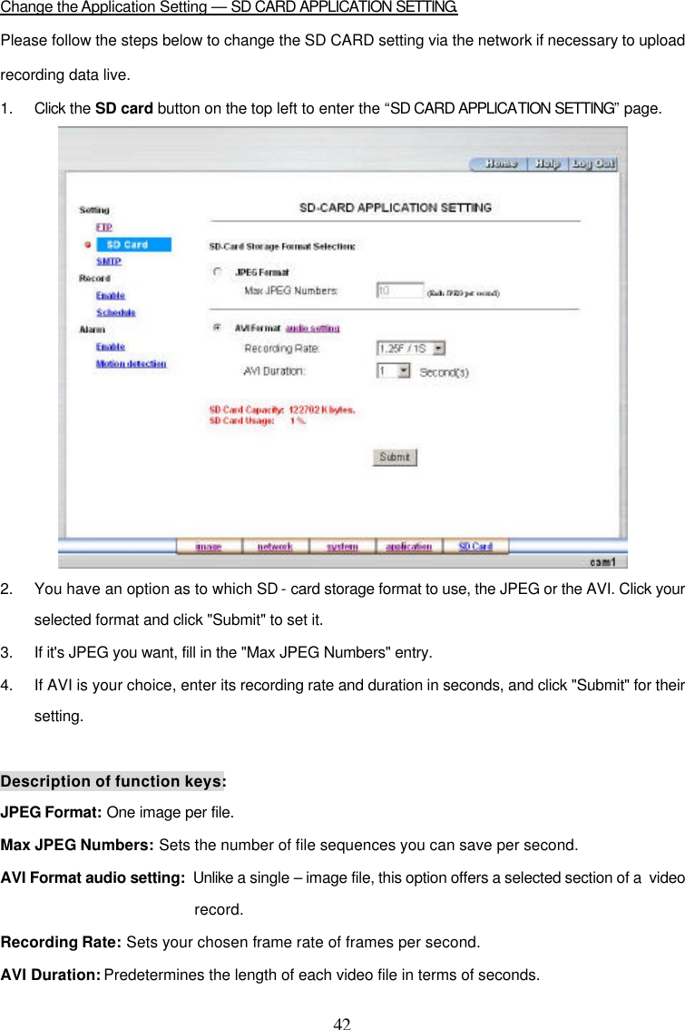  42  Change the Application Setting &mdash; SD CARD APPLICATION SETTING. Please follow the steps below to change the SD CARD setting via the network if necessary to upload recording data live. 1. Click the SD card button on the top left to enter the &ldquo;SD CARD APPLICATION SETTING&rdquo; page.  2. You have an option as to which SD - card storage format to use, the JPEG or the AVI. Click your selected format and click "Submit" to set it. 3. If it's JPEG you want, fill in the "Max JPEG Numbers" entry. 4. If AVI is your choice, enter its recording rate and duration in seconds, and click "Submit" for their setting.  Description of function keys: JPEG Format: One image per file. Max JPEG Numbers: Sets the number of file sequences you can save per second. AVI Format audio setting:  Unlike a single &ndash; image file, this option offers a selected section of a  video record. Recording Rate: Sets your chosen frame rate of frames per second. AVI Duration: Predetermines the length of each video file in terms of seconds. 