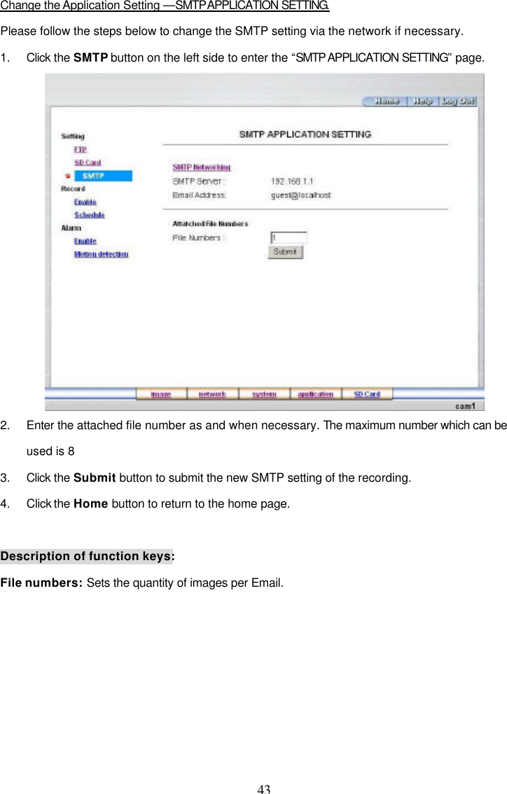  43  Change the Application Setting &mdash;SMTP APPLICATION SETTING. Please follow the steps below to change the SMTP setting via the network if necessary. 1. Click the SMTP button on the left side to enter the &ldquo;SMTP APPLICATION SETTING&rdquo; page.  2. Enter the attached file number as and when necessary. The maximum number which can be used is 8 3. Click the Submit button to submit the new SMTP setting of the recording. 4. Click the Home button to return to the home page.  Description of function keys: File numbers: Sets the quantity of images per Email.   