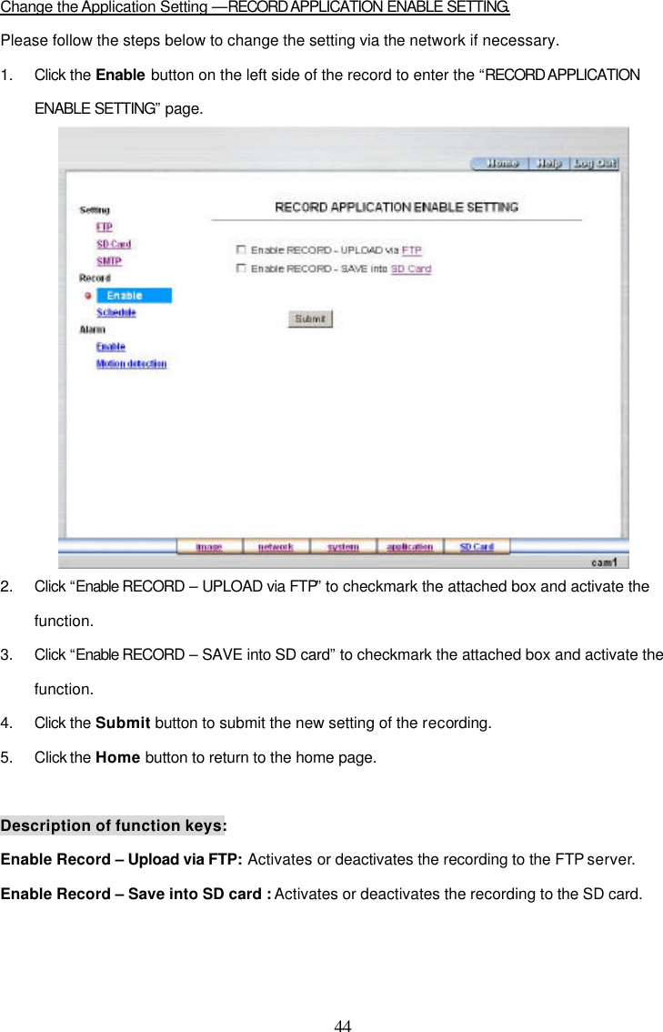  44  Change the Application Setting &mdash;RECORD APPLICATION ENABLE SETTING. Please follow the steps below to change the setting via the network if necessary. 1. Click the Enable button on the left side of the record to enter the &ldquo;RECORD APPLICATION ENABLE SETTING&rdquo; page.  2. Click &ldquo;Enable RECORD &ndash; UPLOAD via FTP&rdquo; to checkmark the attached box and activate the function. 3. Click &ldquo;Enable RECORD &ndash; SAVE into SD card&rdquo; to checkmark the attached box and activate the function. 4. Click the Submit button to submit the new setting of the recording. 5. Click the Home button to return to the home page.  Description of function keys: Enable Record &ndash; Upload via FTP: Activates or deactivates the recording to the FTP server. Enable Record &ndash; Save into SD card : Activates or deactivates the recording to the SD card.  