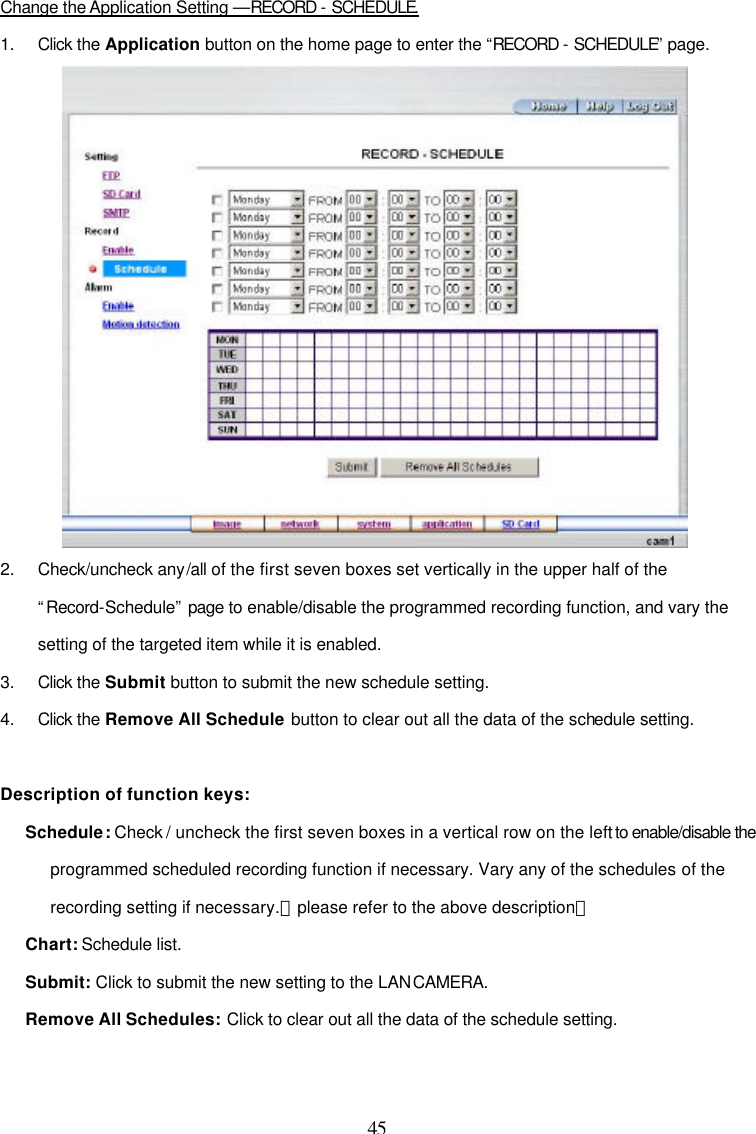  45  Change the Application Setting &mdash;RECORD - SCHEDULE. 1. Click the Application button on the home page to enter the &ldquo;RECORD - SCHEDULE&rdquo; page.  2. Check/uncheck any/all of the first seven boxes set vertically in the upper half of the &ldquo;Record-Schedule&rdquo; page to enable/disable the programmed recording function, and vary the setting of the targeted item while it is enabled. 3. Click the Submit button to submit the new schedule setting. 4. Click the Remove All Schedule button to clear out all the data of the schedule setting.  Description of function keys: Schedule: Check / uncheck the first seven boxes in a vertical row on the left to enable/disable the programmed scheduled recording function if necessary. Vary any of the schedules of the recording setting if necessary.【please refer to the above description】 Chart: Schedule list. Submit: Click to submit the new setting to the LAN CAMERA. Remove All Schedules: Click to clear out all the data of the schedule setting.  