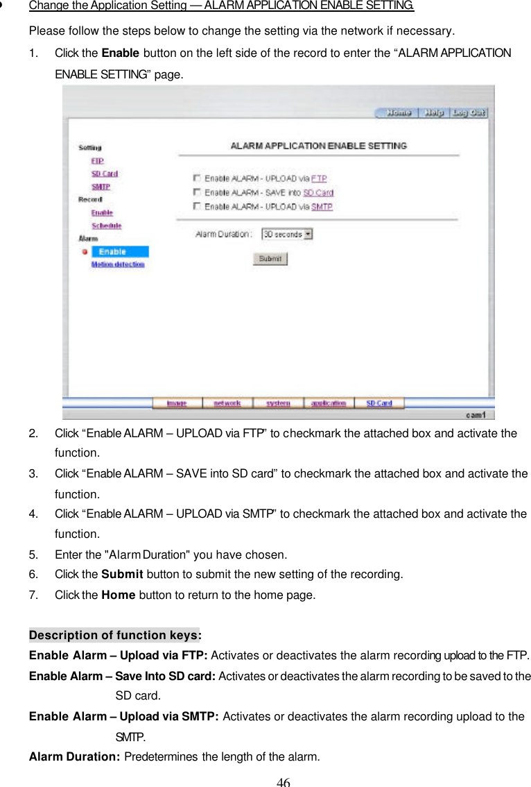  46 l Change the Application Setting &mdash; ALARM APPLICATION ENABLE SETTING. Please follow the steps below to change the setting via the network if necessary. 1. Click the Enable button on the left side of the record to enter the &ldquo;ALARM APPLICATION ENABLE SETTING&rdquo; page.  2. Click &ldquo;Enable ALARM &ndash; UPLOAD via FTP&rdquo; to checkmark the attached box and activate the function. 3. Click &ldquo;Enable ALARM &ndash; SAVE into SD card&rdquo; to checkmark the attached box and activate the function. 4. Click &ldquo;Enable ALARM &ndash; UPLOAD via SMTP&rdquo; to checkmark the attached box and activate the function. 5. Enter the "Alarm Duration" you have chosen. 6. Click the Submit button to submit the new setting of the recording. 7. Click the Home button to return to the home page.  Description of function keys: Enable Alarm &ndash; Upload via FTP: Activates or deactivates the alarm recording upload to the FTP.  Enable Alarm &ndash; Save Into SD card: Activates or deactivates the alarm recording to be saved to the SD card. Enable Alarm &ndash; Upload via SMTP: Activates or deactivates the alarm recording upload to the SMTP.  Alarm Duration: Predetermines the length of the alarm. 
