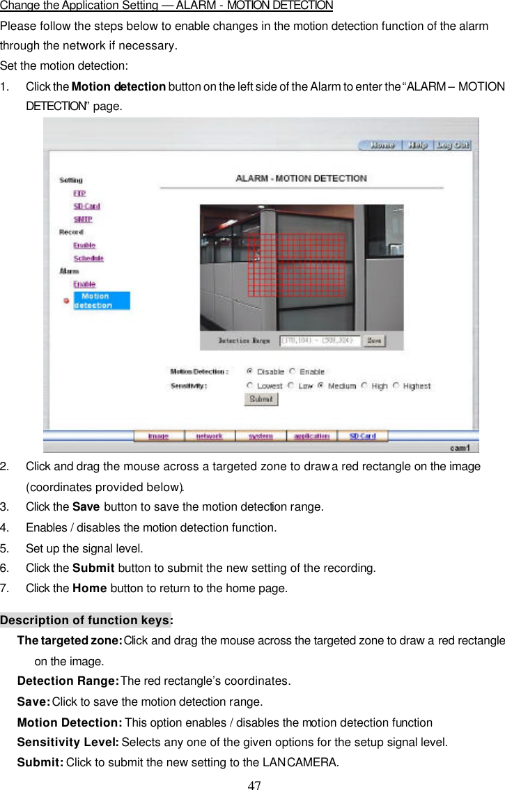  47  Change the Application Setting &mdash; ALARM - MOTION DETECTION Please follow the steps below to enable changes in the motion detection function of the alarm through the network if necessary. Set the motion detection: 1. Click the Motion detection button on the left side of the Alarm to enter the &ldquo;ALARM &ndash; MOTION DETECTION&rdquo; page.  2. Click and drag the mouse across a targeted zone to draw a red rectangle on the image (coordinates provided below). 3. Click the Save button to save the motion detection range. 4. Enables / disables the motion detection function. 5. Set up the signal level. 6. Click the Submit button to submit the new setting of the recording. 7. Click the Home button to return to the home page.  Description of function keys: The targeted zone: Click and drag the mouse across the targeted zone to draw a red rectangle on the image. Detection Range: The red rectangle&rsquo;s coordinates. Save: Click to save the motion detection range. Motion Detection: This option enables / disables the motion detection function Sensitivity Level: Selects any one of the given options for the setup signal level. Submit: Click to submit the new setting to the LAN CAMERA. 