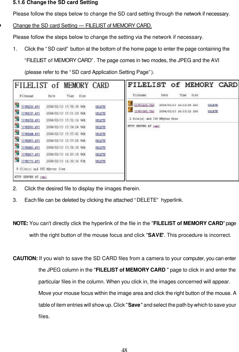  48 5.1.6 Change the SD card Setting Please follow the steps below to change the SD card setting through the network if necessary. l Change the SD card Setting &mdash; FILELIST of MEMORY CARD. Please follow the steps below to change the setting via the network if necessary. 1. Click the &ldquo;SD card&rdquo; button at the bottom of the home page to enter the page containing the &ldquo;FILELIST of MEMORY CARD&rdquo;. The page comes in two modes, the JPEG and the AVI (please refer to the &ldquo;SD card Application Setting Page&rdquo;).    2. Click the desired file to display the images therein. 3. Each file can be deleted by clicking the attached &ldquo;DELETE&rdquo; hyperlink.  NOTE: You can't directly click the hyperlink of the file in the "FILELIST of MEMORY CARD" page with the right button of the mouse focus and click "SAVE". This procedure is incorrect.  CAUTION: If you wish to save the SD CARD files from a camera to your computer, you can enter the JPEG column in the "FILELIST of MEMORY CARD " page to click in and enter the particular files in the column. When you click in, the images concerned will appear.  Move your mouse focus within the image area and click the right button of the mouse. A table of item entries will show up. Click "Save" and select the path by which to save your files. 