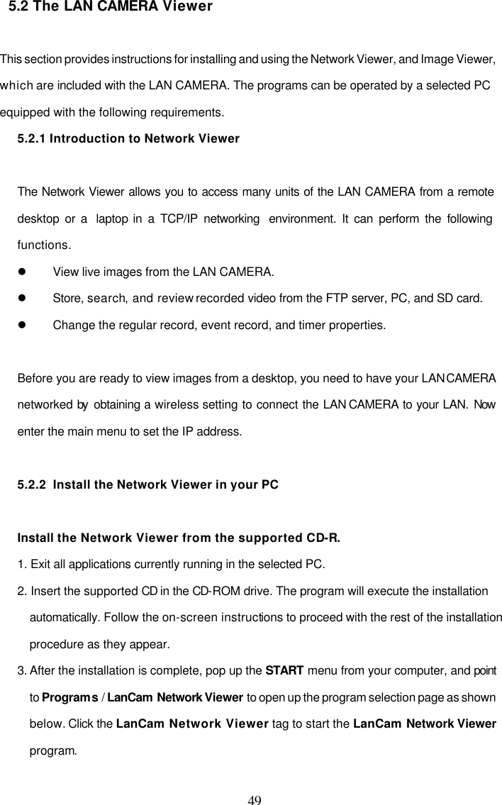 49 5.2 The LAN CAMERA Viewer  This section provides instructions for installing and using the Network Viewer, and Image Viewer, which are included with the LAN CAMERA. The programs can be operated by a selected PC equipped with the following requirements. 5.2.1 Introduction to Network Viewer  The Network Viewer allows you to access many units of the LAN CAMERA from a remote desktop or a  laptop in a TCP/IP networking  environment. It can perform the following functions. l View live images from the LAN CAMERA. l Store, search, and review recorded video from the FTP server, PC, and SD card. l Change the regular record, event record, and timer properties.  Before you are ready to view images from a desktop, you need to have your LAN CAMERA networked by  obtaining a wireless setting to connect the LAN CAMERA to your LAN. Now enter the main menu to set the IP address.  5.2.2  Install the Network Viewer in your PC  Install the Network Viewer from the supported CD-R.  1. Exit all applications currently running in the selected PC. 2. Insert the supported CD in the CD-ROM drive. The program will execute the installation automatically. Follow the on-screen instructions to proceed with the rest of the installation procedure as they appear. 3. After the installation is complete, pop up the START menu from your computer, and point to Programs / LanCam  Network Viewer to open up the program selection page as shown below. Click the LanCam Network Viewer tag to start the LanCam Network Viewer program.  
