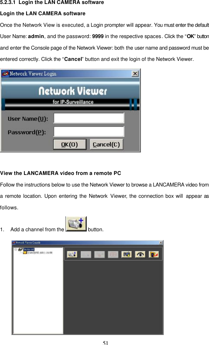  51 5.2.3.1  Login the LAN CAMERA software Login the LAN CAMERA software Once the Network View is executed, a Login prompter will appear. You must enter the default User Name: admin, and the password: 9999 in the respective spaces. Click the &ldquo;OK&rdquo; button and enter the Console page of the Network Viewer: both the user name and password must be entered correctly. Click the &ldquo;Cancel&rdquo; button and exit the login of the Network Viewer.   View the LANCAMERA video from a remote PC Follow the instructions below to use the Network Viewer to browse a LANCAMERA video from a remote location. Upon entering the Network Viewer, the connection box will  appear as follows.  1. Add a channel from the   button.  