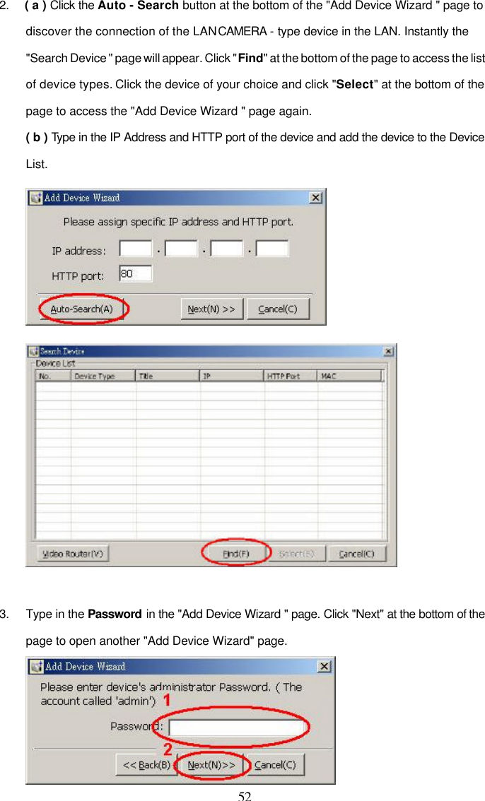  52 2. ( a ) Click the Auto - Search button at the bottom of the "Add Device Wizard " page to discover the connection of the LAN CAMERA - type device in the LAN. Instantly the "Search Device " page will appear. Click "Find" at the bottom of the page to access the list of device types. Click the device of your choice and click "Select" at the bottom of the page to access the "Add Device Wizard " page again. ( b ) Type in the IP Address and HTTP port of the device and add the device to the Device List.    3. Type in the Password in the "Add Device Wizard " page. Click "Next" at the bottom of the page to open another "Add Device Wizard" page.  