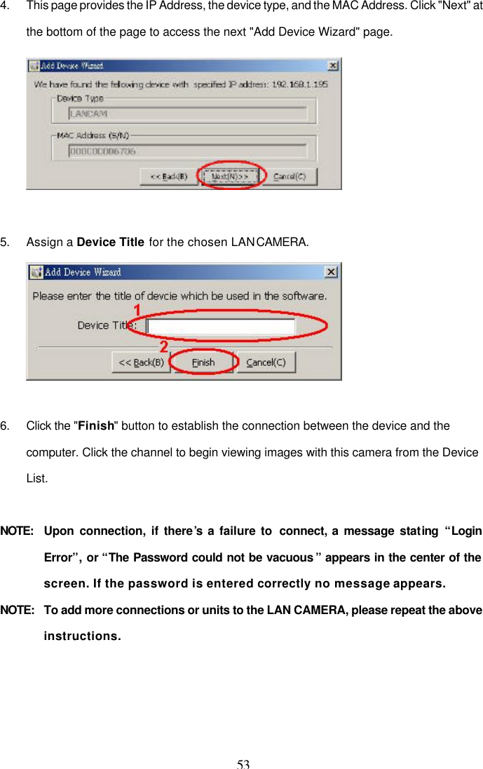  53  4. This page provides the IP Address, the device type, and the MAC Address. Click "Next" at the bottom of the page to access the next "Add Device Wizard" page.   5. Assign a Device Title for the chosen LAN CAMERA.   6. Click the "Finish" button to establish the connection between the device and the computer. Click the channel to begin viewing images with this camera from the Device List.  NOTE: Upon connection, if there&rsquo;s a failure to  connect, a message stating &ldquo;Login Error&rdquo;, or &ldquo;The Password could not be vacuous &rdquo; appears in the center of the screen. If the password is entered correctly no message appears. NOTE:  To add more connections or units to the LAN CAMERA, please repeat the above instructions.  