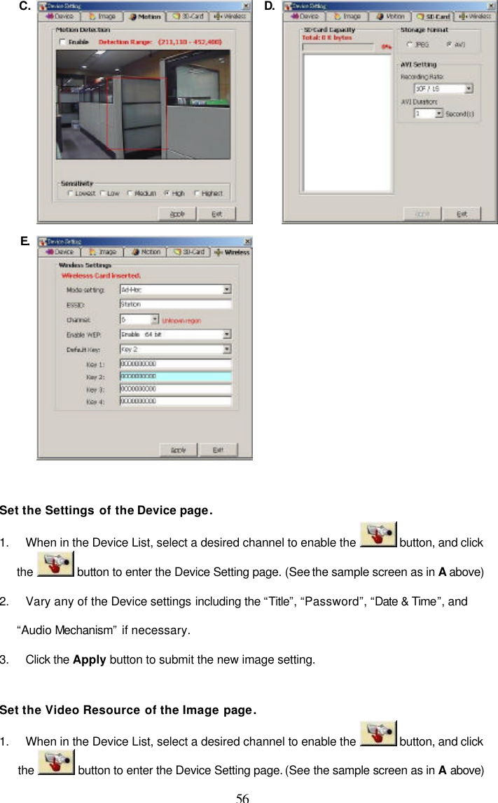  56 C.  D. E.     Set the Settings of the Device page. 1. When in the Device List, select a desired channel to enable the   button, and click the   button to enter the Device Setting page. (See the sample screen as in A above) 2. Vary any of the Device settings including the &ldquo;Title&rdquo;, &ldquo;Password&rdquo;, &ldquo;Date &amp; Time&rdquo;, and &ldquo;Audio Mechanism&rdquo; if necessary. 3. Click the Apply button to submit the new image setting.  Set the Video Resource of the Image page. 1. When in the Device List, select a desired channel to enable the   button, and click the   button to enter the Device Setting page. (See the sample screen as in A above) 