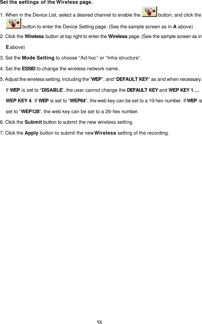  58 Set the settings of the Wireless page. 1. When in the Device List, select a desired channel to enable the   button, and click the  button to enter the Device Setting page. (See the sample screen as in A above) 2. Click the Wireless button at top right to enter the Wireless page. (See the sample screen as in E above) 3. Set the Mode Setting to choose &ldquo;Ad-hoc&rdquo; or &ldquo;Infra-structure&rdquo;. 4. Set the ESSID to change the wireless network name. 5. Adjust the wireless setting, including the &ldquo;WEP&rdquo;, and &ldquo;DEFAULT KEY&rdquo; as and when necessary. If WEP is set to &ldquo;DISABLE&rdquo;, the user cannot change the DEFAULT KEY and WEP KEY 1 &hellip; WEP KEY 4. If WEP is set to &ldquo;WEP64&rdquo;, the web key can be set to a 10-hex number. If WEP is set to &ldquo;WEP128&rdquo;, the web key can be set to a 26-hex number. 6. Click the Submit button to submit the new wireless setting. 7. Click the Apply button to submit the new Wireless setting of the recording.   