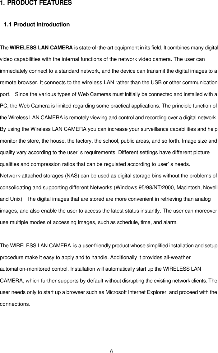 6 1. PRODUCT FEATURES  1.1 Product Introduction  The WIRELESS LAN CAMERA is state-of -the-art equipment in its field. It combines many digital video capabilities with the internal functions of the network video camera. The user can immediately connect to a standard network, and the device can transmit the digital images to a remote browser. It connects to the wireless LAN rather than the USB or other communication port.   Since the various types of Web Cameras must initially be connected and installed with a PC, the Web Camera is limited regarding some practical applications. The principle function of the Wireless LAN CAMERA is remotely viewing and control and recording over a digital network. By using the Wireless LAN CAMERA you can increase your surveillance capabilities and help monitor the store, the house, the factory, the school, public areas, and so forth. Image size and quality vary according to the user&rsquo;s requirements. Different settings have different picture qualities and compression ratios that can be regulated according to user&rsquo;s needs. Network-attached storages (NAS) can be used as digital storage bins without the problems of consolidating and supporting different Networks (Windows 95/98/NT/2000, Macintosh, Novell and Unix).  The digital images that are stored are more convenient in retrieving than analog images, and also enable the user to access the latest status instantly. The user can moreover use multiple modes of accessing images, such as schedule, time, and alarm.  The WIRELESS LAN CAMERA  is a user-friendly product whose simplified installation and setup procedure make it easy to apply and to handle. Additionally it provides all-weather automation-monitored control. Installation will automatically start up the WIRELESS LAN CAMERA, which further supports by default without disrupting the existing network clients. The user needs only to start up a browser such as Microsoft Internet Explorer, and proceed with the connections.  