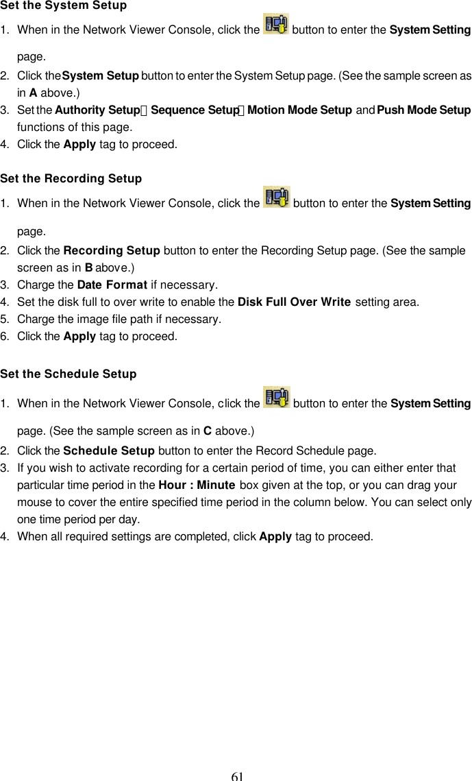  61 Set the System Setup 1. When in the Network Viewer Console, click the   button to enter the System Setting page. 2. Click the System Setup button to enter the System Setup page. (See the sample screen as in A above.) 3. Set the Authority Setup、Sequence Setup、Motion Mode Setup and Push Mode Setup functions of this page. 4. Click the Apply tag to proceed.  Set the Recording Setup 1. When in the Network Viewer Console, click the   button to enter the System Setting page. 2. Click the Recording Setup button to enter the Recording Setup page. (See the sample screen as in B above.) 3. Charge the Date Format if necessary. 4. Set the disk full to over write to enable the Disk Full Over Write setting area. 5. Charge the image file path if necessary. 6. Click the Apply tag to proceed.  Set the Schedule Setup 1. When in the Network Viewer Console, click the   button to enter the System Setting page. (See the sample screen as in C above.) 2. Click the Schedule Setup button to enter the Record Schedule page. 3. If you wish to activate recording for a certain period of time, you can either enter that particular time period in the Hour : Minute box given at the top, or you can drag your mouse to cover the entire specified time period in the column below. You can select only one time period per day. 4. When all required settings are completed, click Apply tag to proceed.  